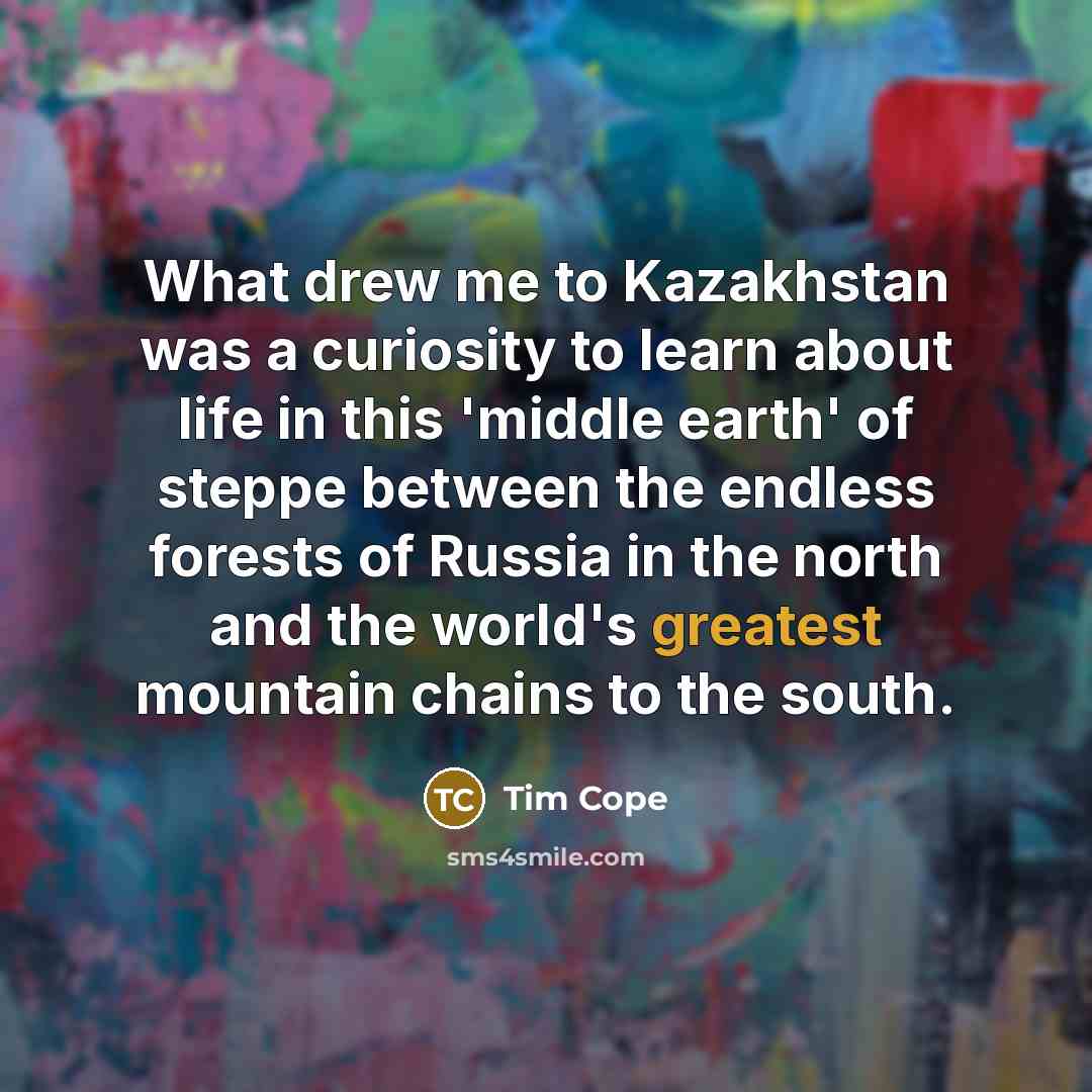 “What drew me to Kazakhstan was a curiosity to learn about life in this 'middle earth' of steppe between the endless forests of Russia in the north and the world's greatest mountain chains to the south.” quote by Tim Cope