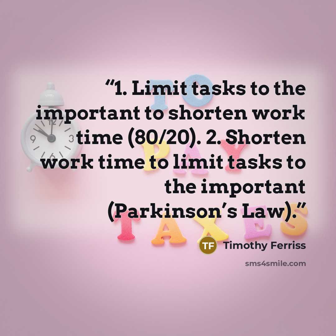 “1. Limit tasks to the important to shorten work time (80/20). 2. Shorten work time to limit tasks to the important (Parkinson’s Law).” quote by Timothy Ferriss