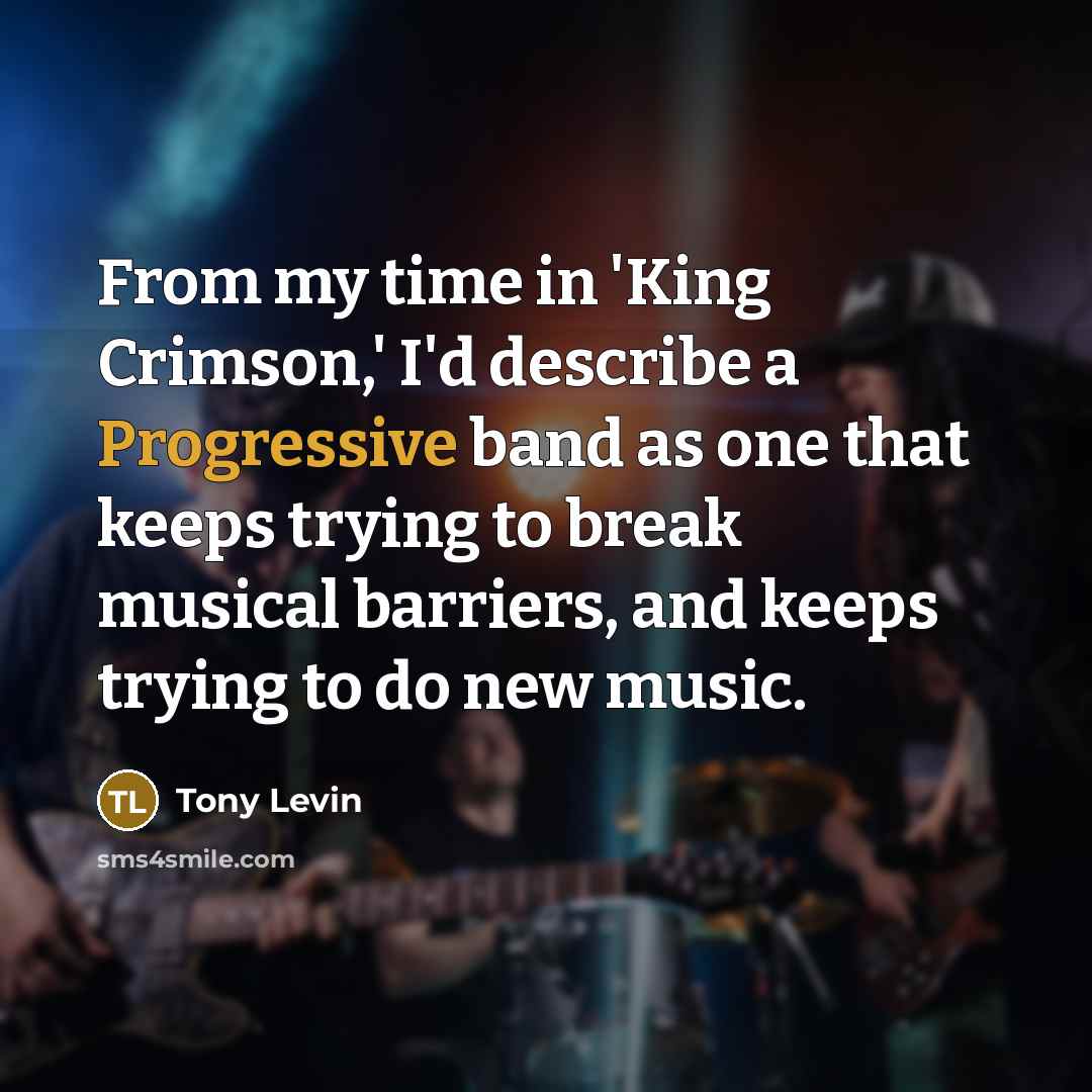 “From my time in 'King Crimson,' I'd describe a Progressive band as one that keeps trying to break musical barriers, and keeps trying to do new music.” quote by Tony Levin