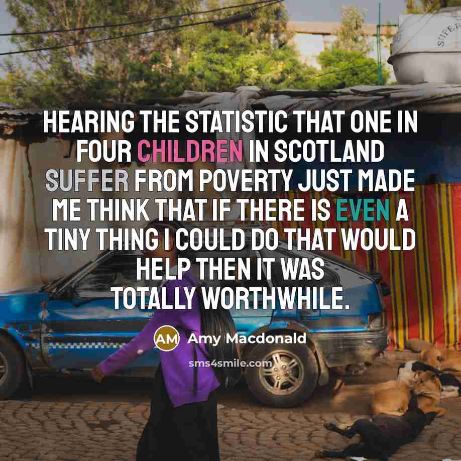 “Hearing the statistic that one in four children in Scotland suffer from poverty just made me think that if there is even a tiny thing I could do that would help then it was totally worthwhile.” quote by Amy Macdonald