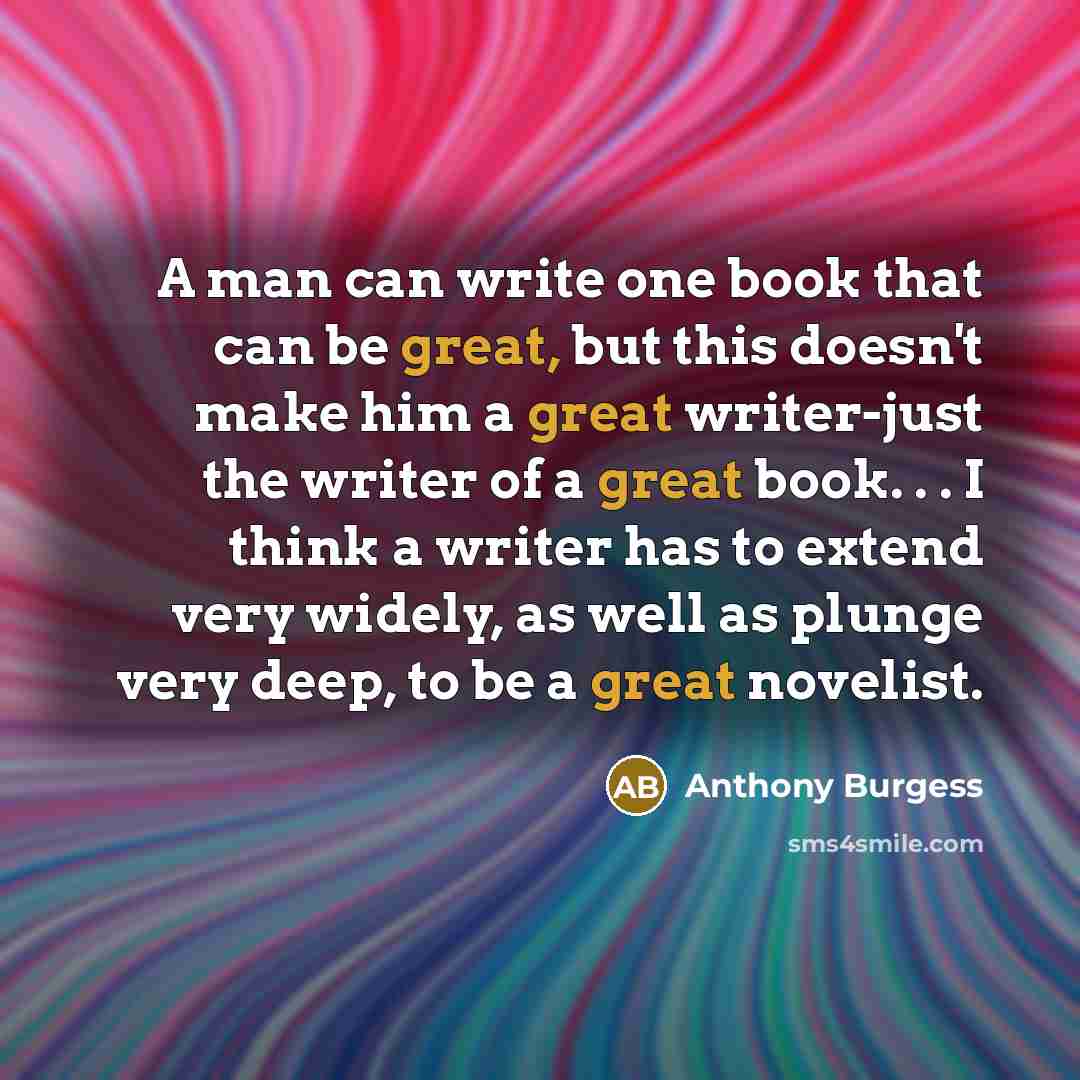 “A man can write one book that can be great, but this doesn't make him a great writer-just the writer of a great book. . . I think a writer has to extend very widely, as well as plunge very deep, to be a great novelist.” quote by Anthony Burgess
