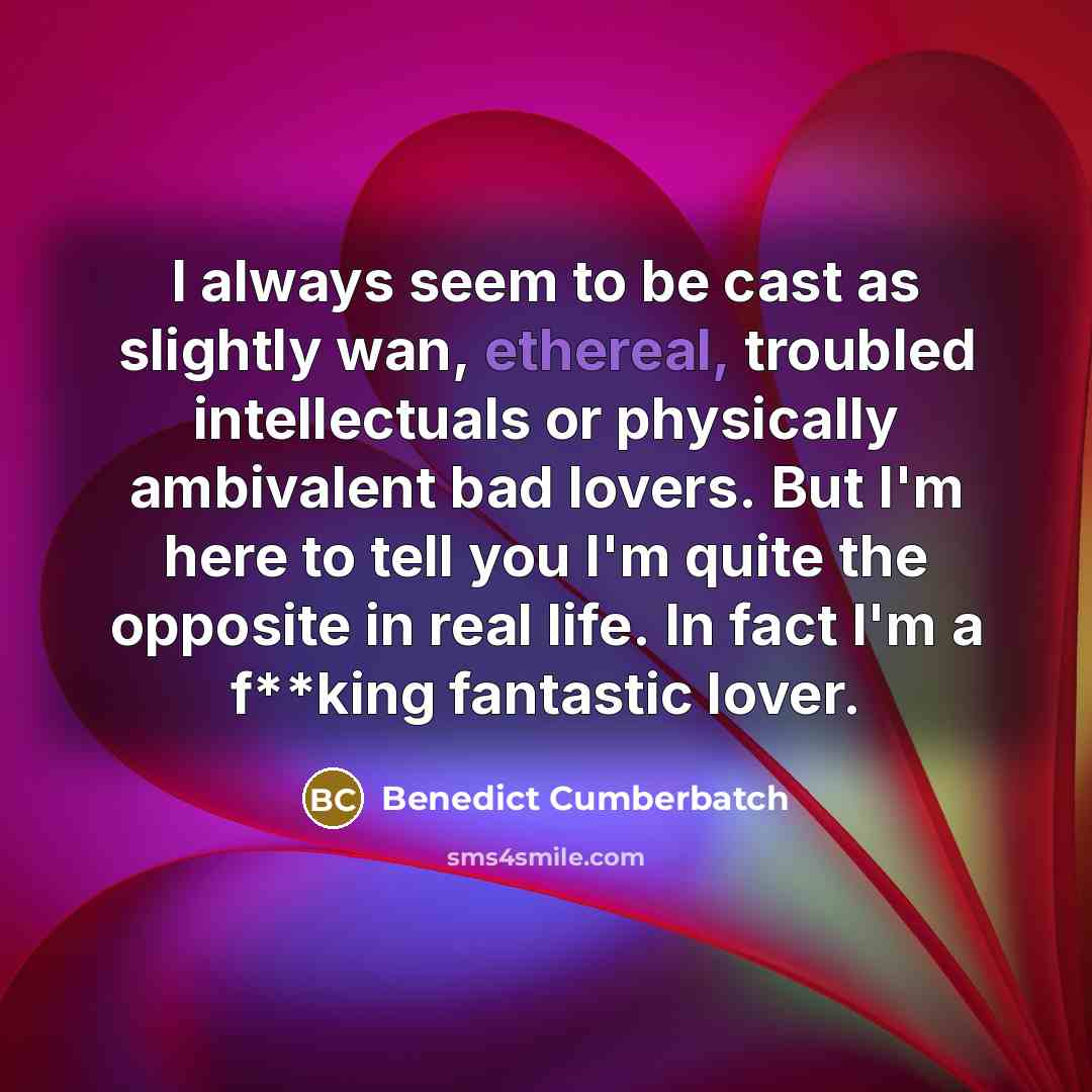 “I always seem to be cast as slightly wan, ethereal, troubled intellectuals or physically ambivalent bad lovers. But I'm here to tell you I'm quite the opposite in real life. In fact I'm a f**king fantastic lover.” quote by Benedict Cumberbatch