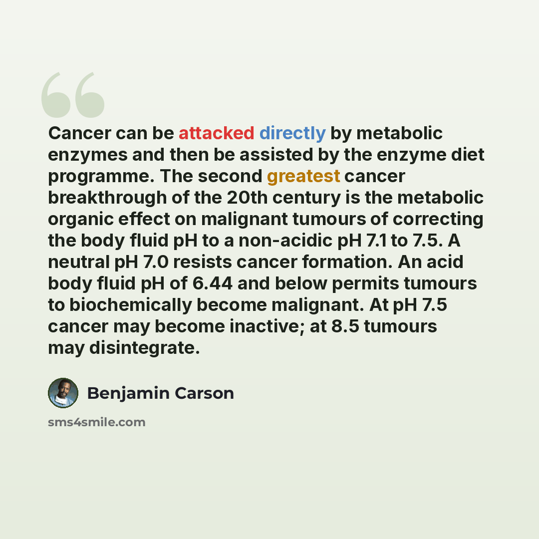“Cancer can be attacked directly by metabolic enzymes and then be assisted by the enzyme diet programme. The second greatest cancer breakthrough of the 20th century is the metabolic organic effect on malignant tumours of correcting the body fluid pH to a non-acidic pH 7.1 to 7.5. A neutral pH 7.0…” quote by Benjamin Carson