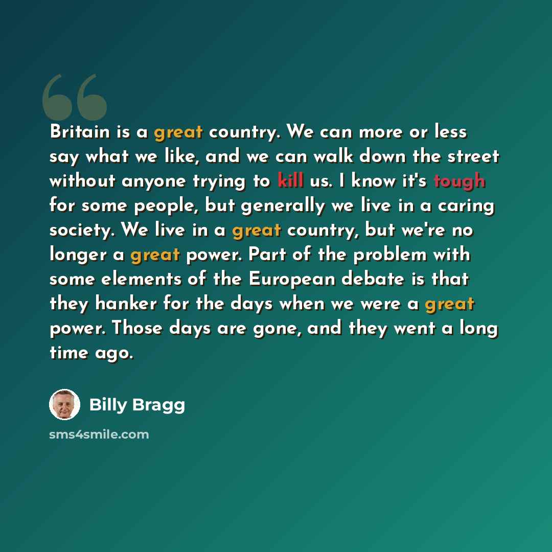 “Britain is a great country. We can more or less say what we like, and we can walk down the street without anyone trying to kill us. I know it's tough for some people, but generally we live in a caring society. We live in a great country, but we're no longer a great power. Part of the problem with…” quote by Billy Bragg