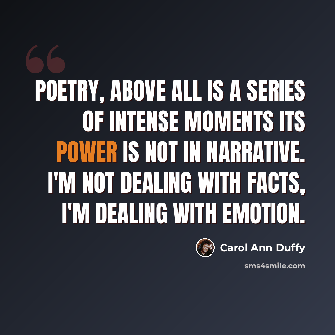 “Poetry, above all is a series of intense moments its power is not in narrative. I'm not dealing with facts, I'm dealing with emotion.” quote by Carol Ann Duffy