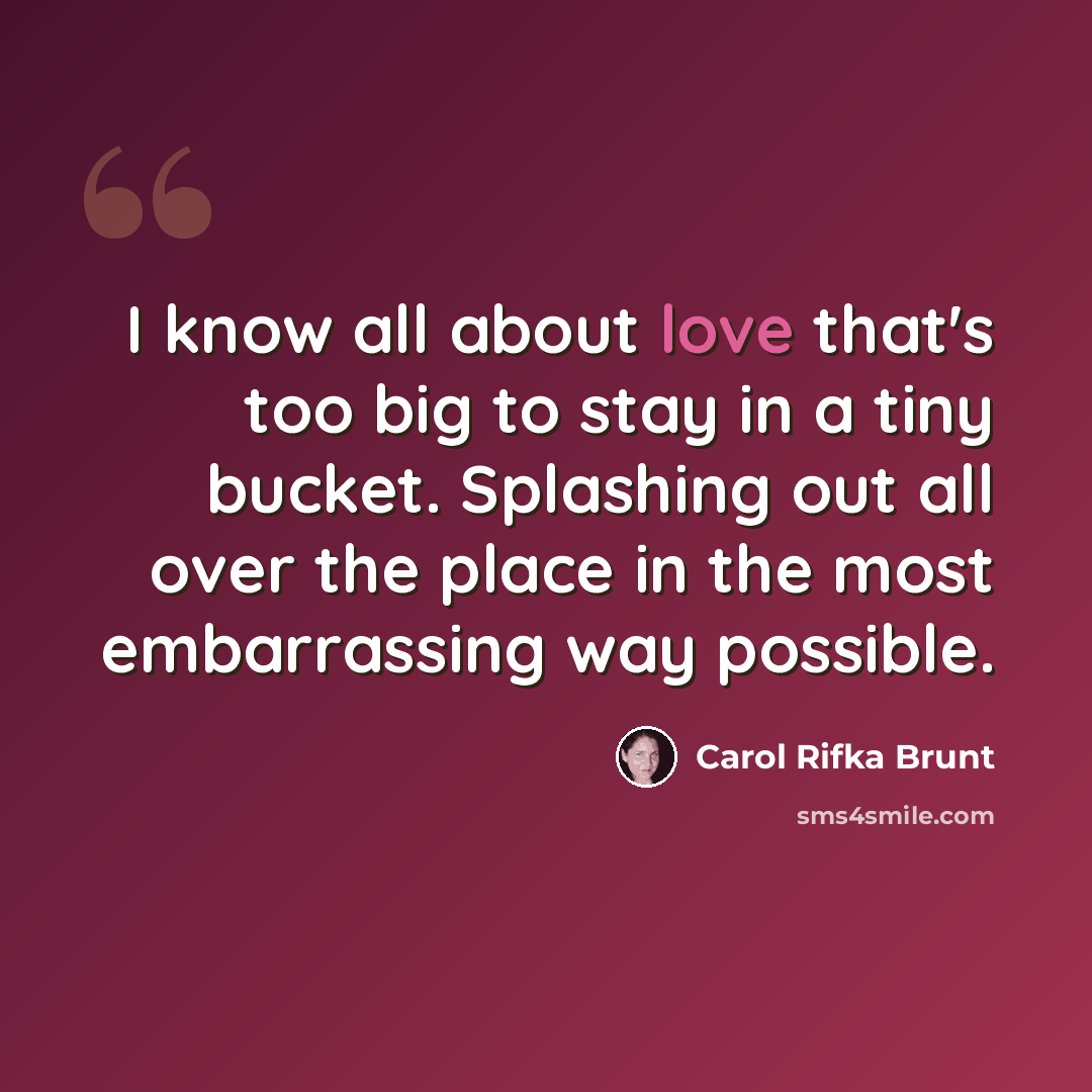 “I know all about love that's too big to stay in a tiny bucket. Splashing out all over the place in the most embarrassing way possible.” quote by Carol Rifka Brunt