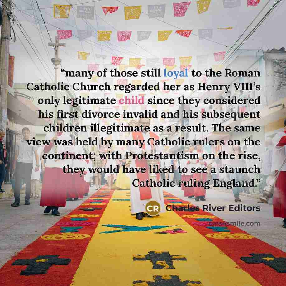 “many of those still loyal to the Roman Catholic Church regarded her as Henry VIII’s only legitimate child since they considered his first divorce invalid and his subsequent children illegitimate as a result. The same view was held by many Catholic rulers on the continent; with Protestantism on the…” quote by Charles River Editors