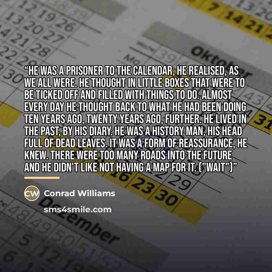 “He was a prisoner to the calendar, he realised, as we all were. He thought in little boxes that were to be ticked off and filled with things to do. Almost every day he thought back to what he had been doing ten years ago, twenty years ago, further. He lived in the past, by his diary. He was a…” quote by Conrad Williams