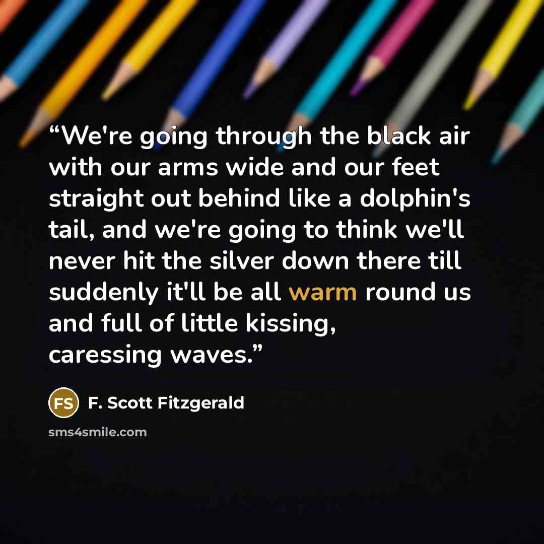 “We're going through the black air with our arms wide and our feet straight out behind like a dolphin's tail, and we're going to think we'll never hit the silver down there till suddenly it'll be all warm round us and full of little kissing, caressing waves.” quote by F. Scott Fitzgerald