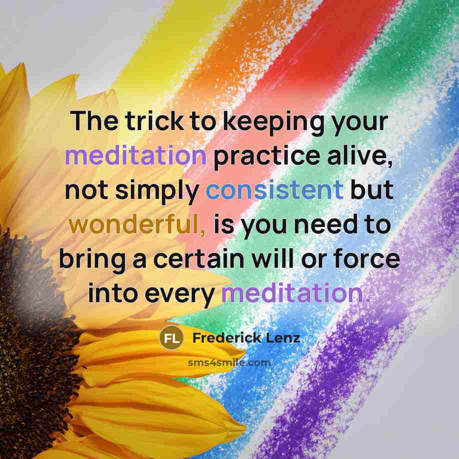 “The trick to keeping your meditation practice alive, not simply consistent but wonderful, is you need to bring a certain will or force into every meditation.” quote by Frederick Lenz