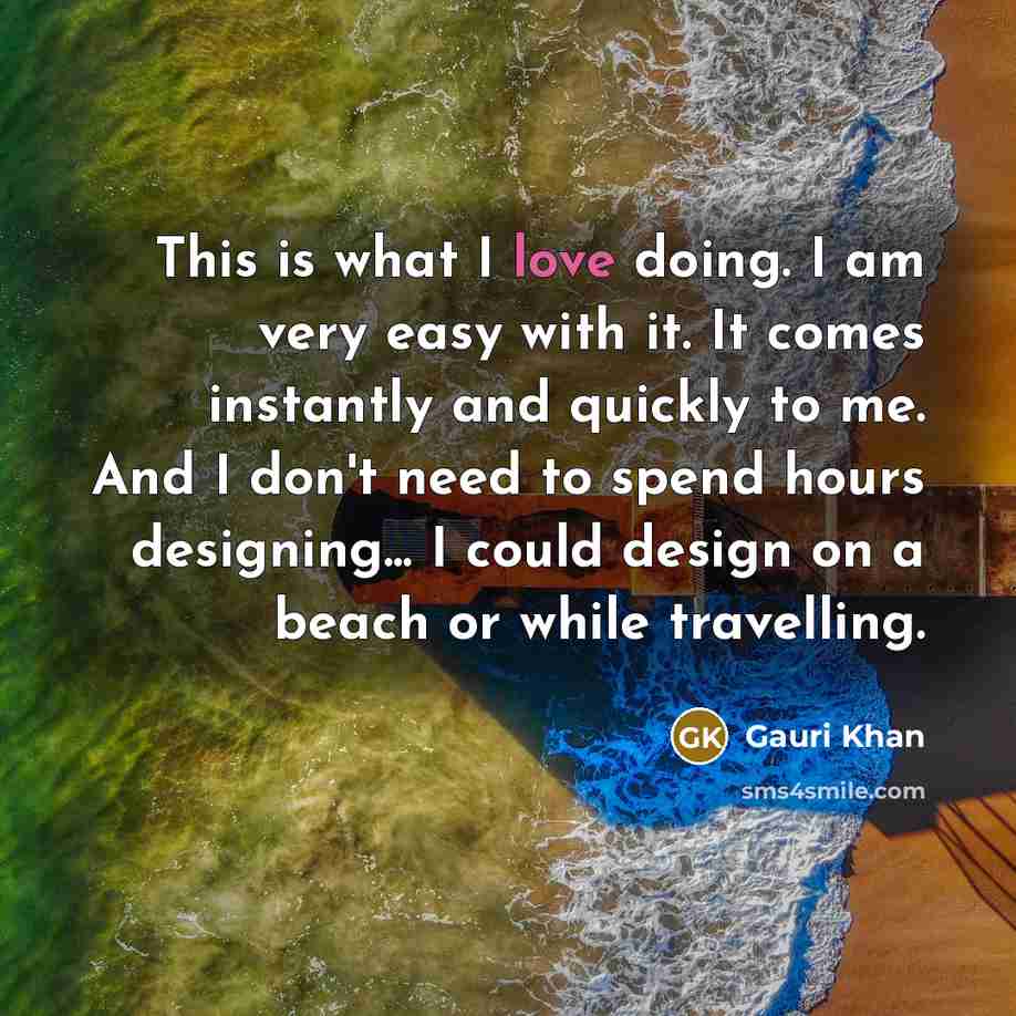 “This is what I love doing. I am very easy with it. It comes instantly and quickly to me. And I don't need to spend hours designing... I could design on a beach or while travelling.” quote by Gauri Khan