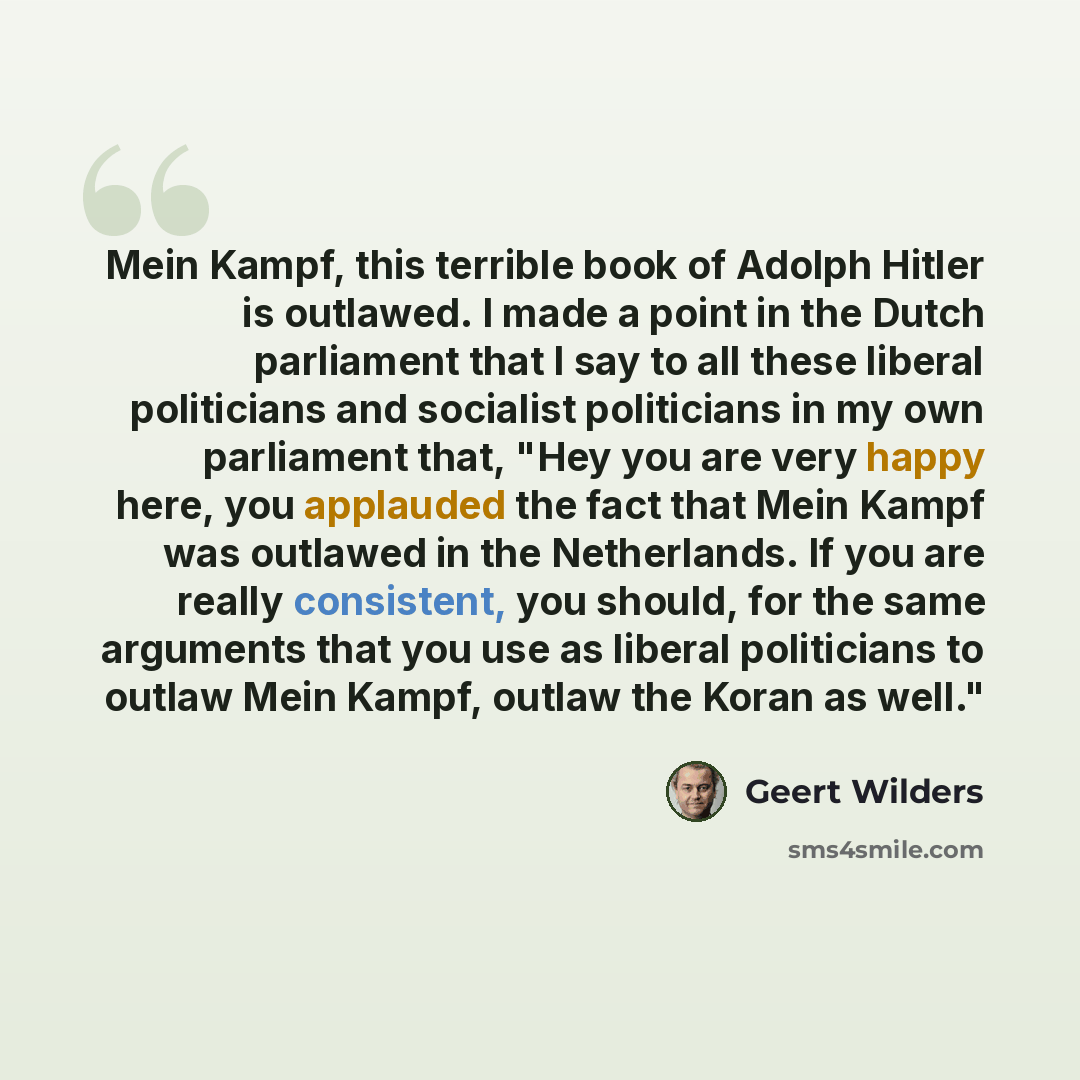 “Mein Kampf, this terrible book of Adolph Hitler is outlawed. I made a point in the Dutch parliament that I say to all these liberal politicians and socialist politicians in my own parliament that, "Hey you are very happy here, you applauded the fact that Mein Kampf was outlawed in the Netherlands…” quote by Geert Wilders