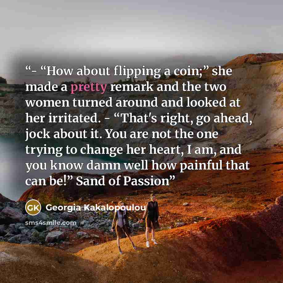“- “How about flipping a coin;” she made a pretty remark and the two women turned around and looked at her irritated. - “That's right, go ahead, jock about it. You are not the one trying to change her heart, I am, and you know damn well how painful that can be!” Sand of Passion” quote by Georgia Kakalopoulou