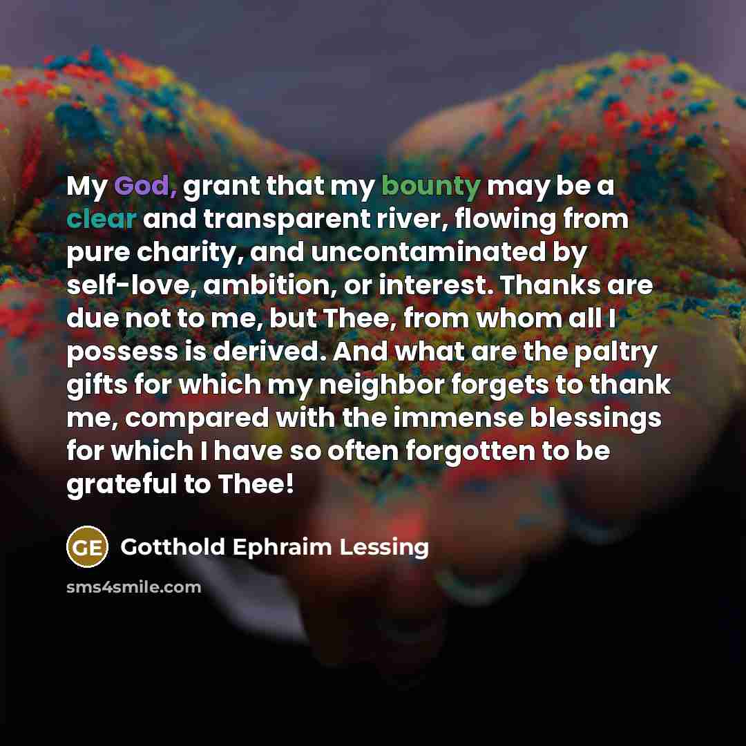 “My God, grant that my bounty may be a clear and transparent river, flowing from pure charity, and uncontaminated by self-love, ambition, or interest. Thanks are due not to me, but Thee, from whom all I possess is derived. And what are the paltry gifts for which my neighbor forgets to thank me…” quote by Gotthold Ephraim Lessing