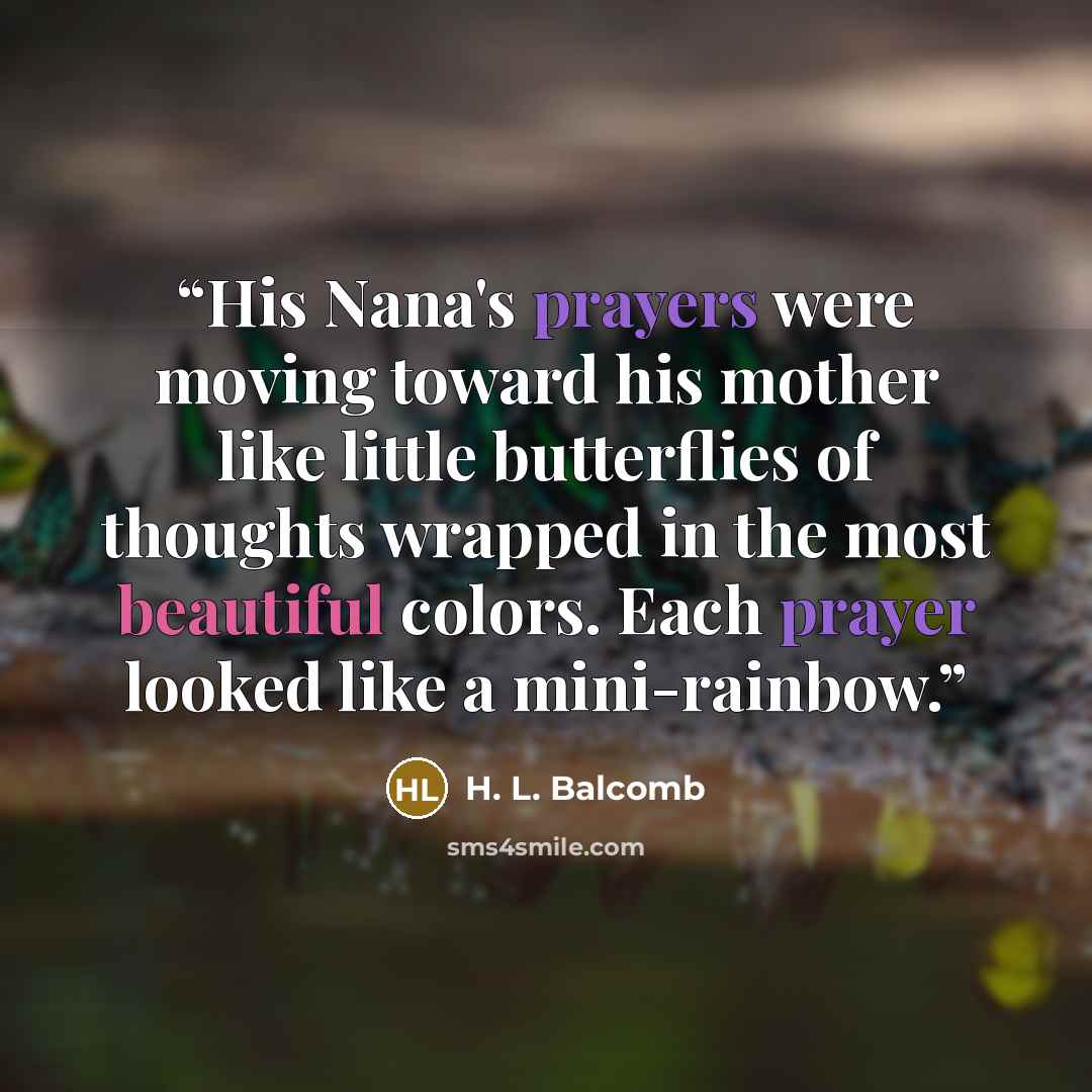 “His Nana's prayers were moving toward his mother like little butterflies of thoughts wrapped in the most beautiful colors. Each prayer looked like a mini-rainbow.” quote by H. L. Balcomb