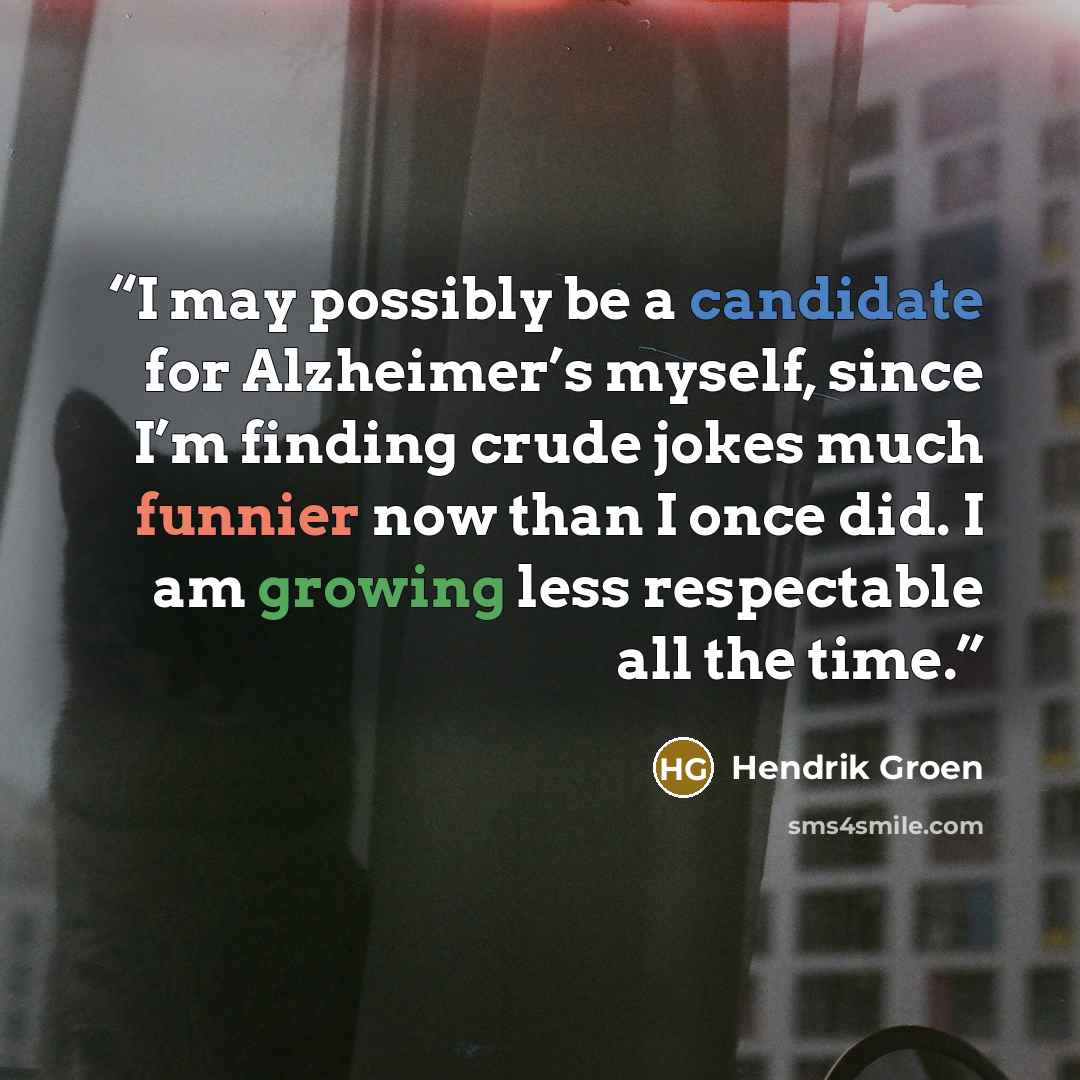 “I may possibly be a candidate for Alzheimer’s myself, since I’m finding crude jokes much funnier now than I once did. I am growing less respectable all the time.” quote by Hendrik Groen