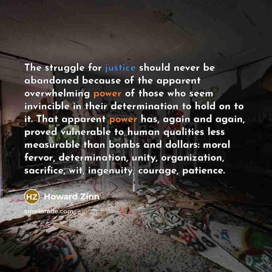 “The struggle for justice should never be abandoned because of the apparent overwhelming power of those who seem invincible in their determination to hold on to it. That apparent power has, again and again, proved vulnerable to human qualities less measurable than bombs and dollars: moral fervor…” quote by Howard Zinn