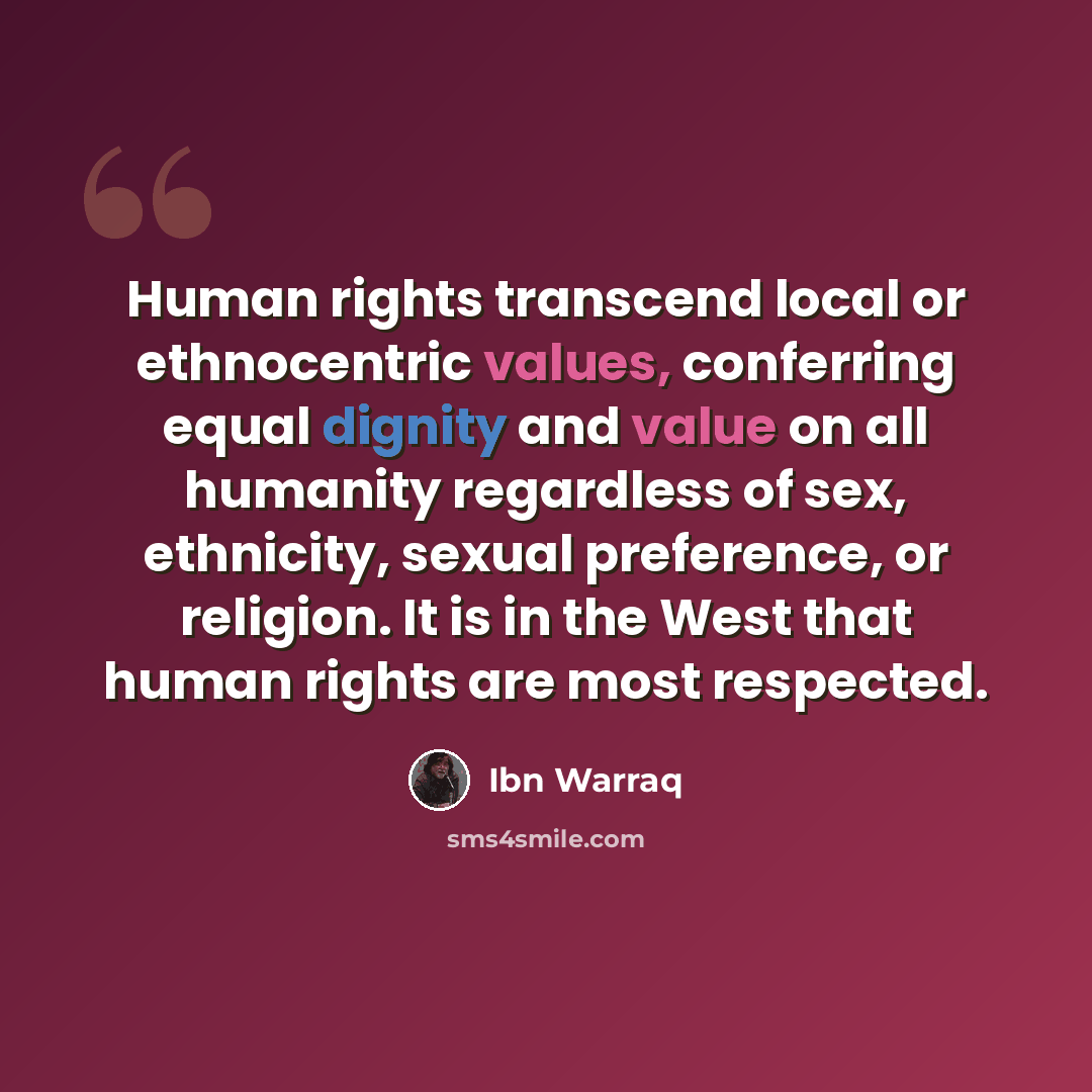 “Human rights transcend local or ethnocentric values, conferring equal dignity and value on all humanity regardless of sex, ethnicity, sexual preference, or religion. It is in the West that human rights are most respected.” quote by Ibn Warraq