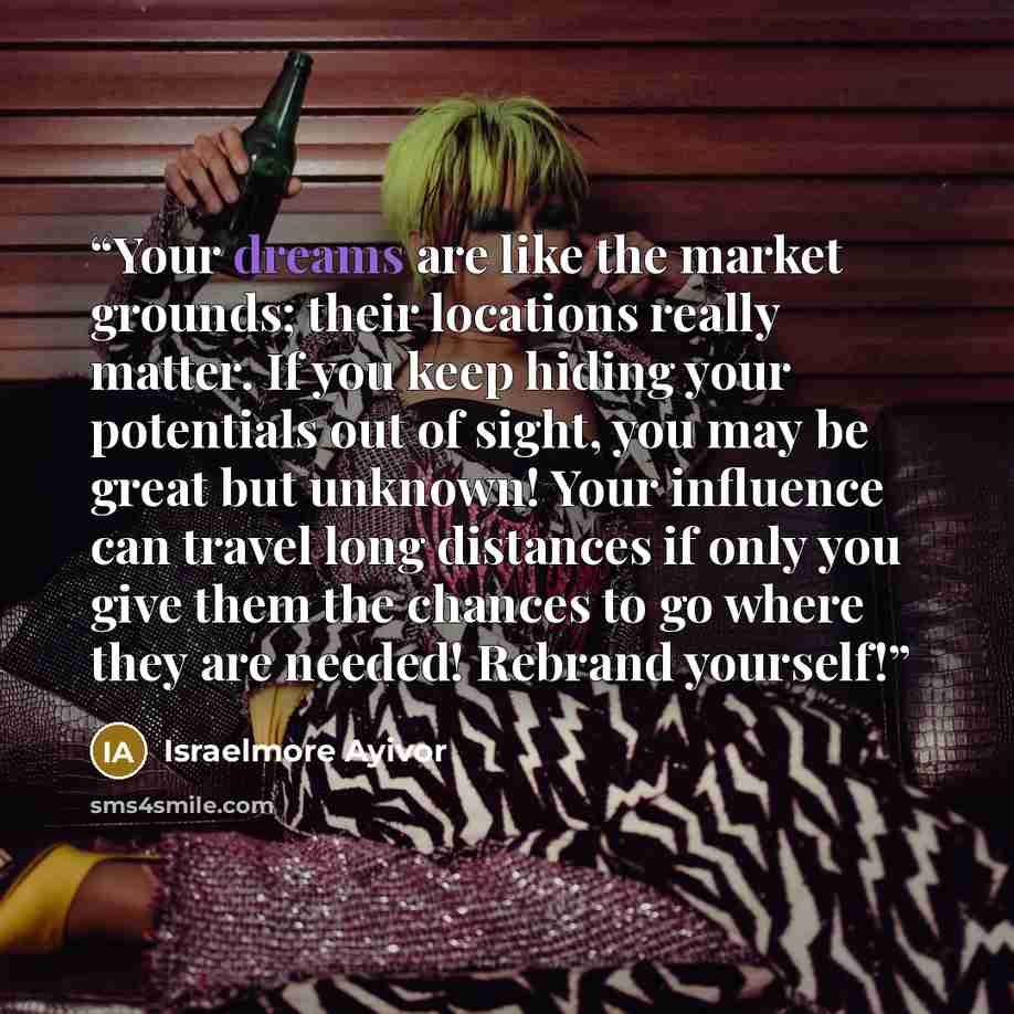 “Your dreams are like the market grounds; their locations really matter. If you keep hiding your potentials out of sight, you may be great but unknown! Your influence can travel long distances if only you give them the chances to go where they are needed! Rebrand yourself!” quote by Israelmore Ayivor