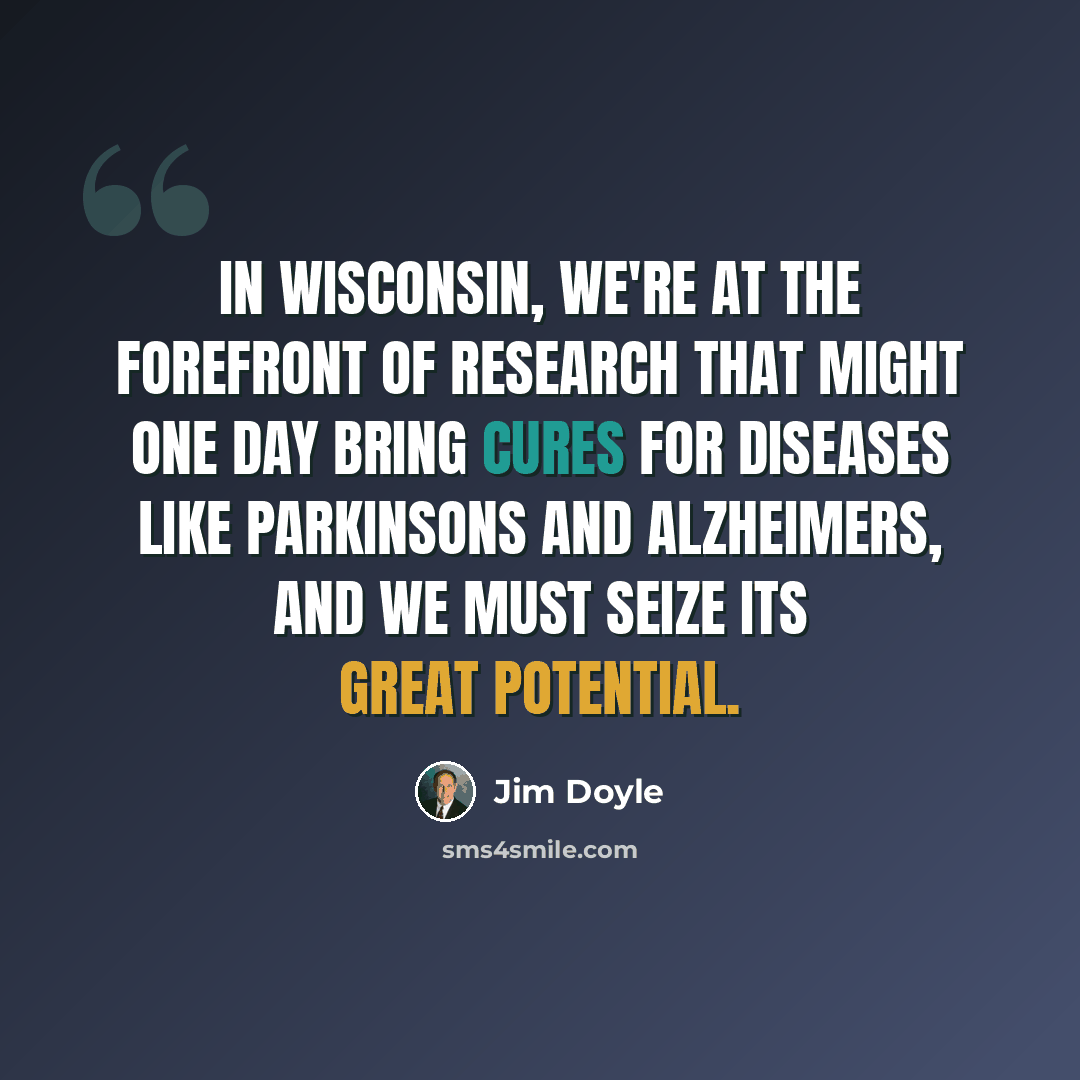 “In Wisconsin, We're at the forefront of research that might one day bring cures for diseases like Parkinsons and Alzheimers, and we must seize its great potential.” quote by Jim Doyle