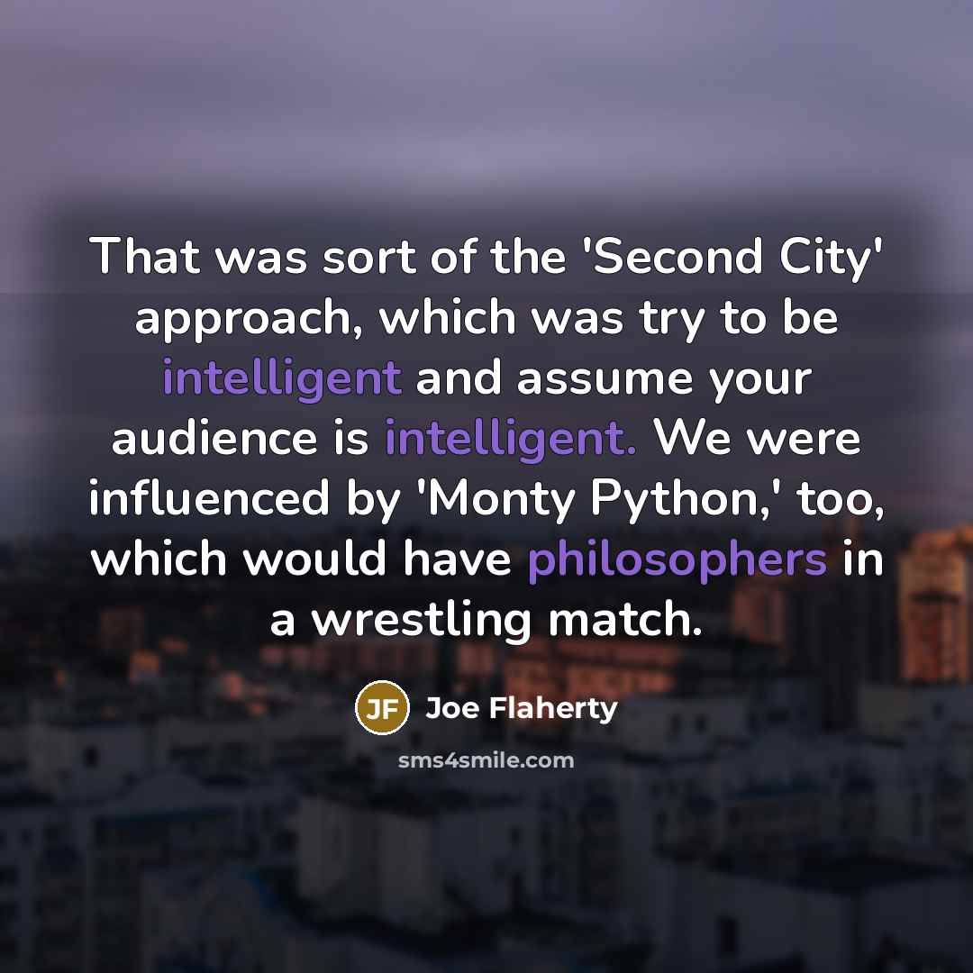 “That was sort of the 'Second City' approach, which was try to be intelligent and assume your audience is intelligent. We were influenced by 'Monty Python,' too, which would have philosophers in a wrestling match.” quote by Joe Flaherty