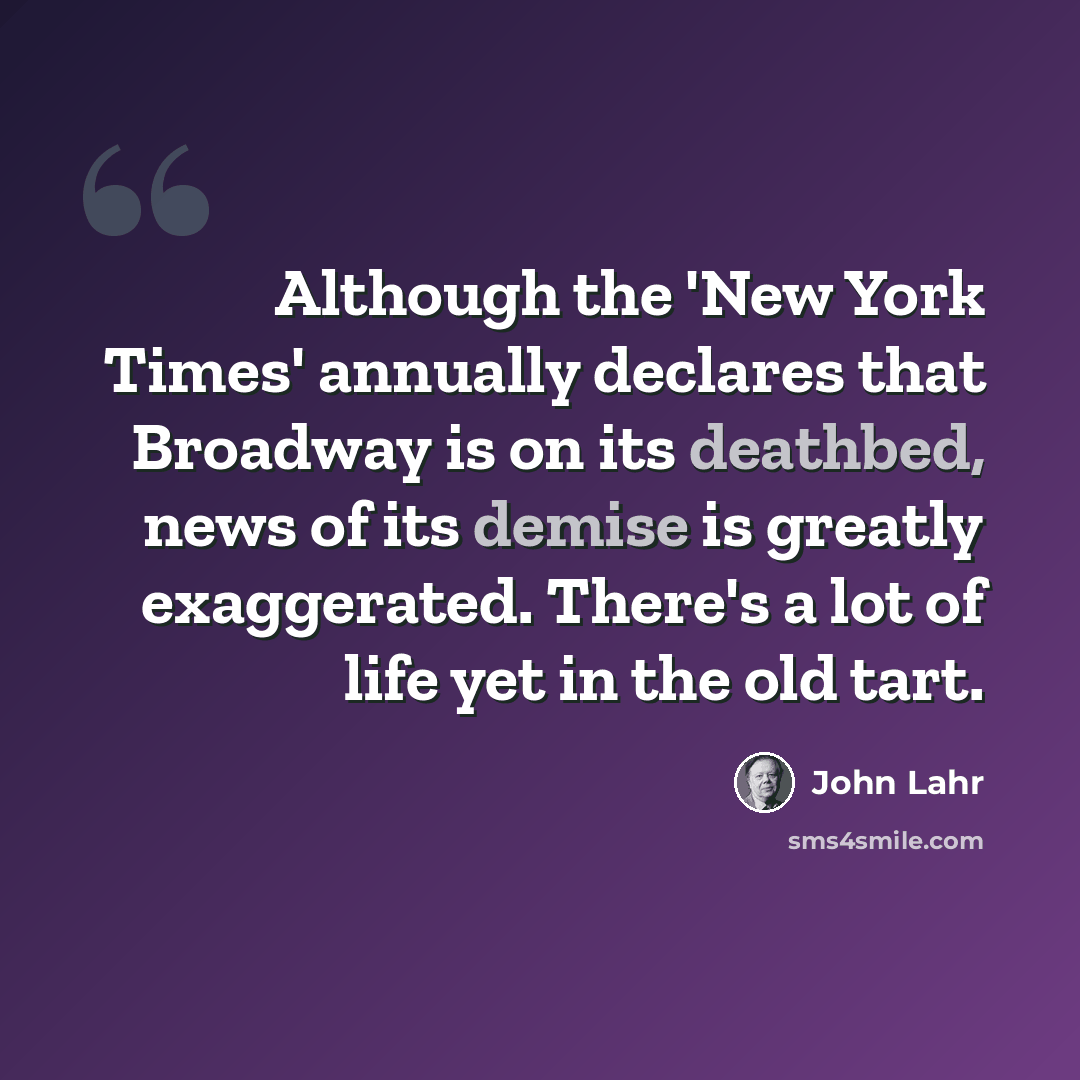 “Although the 'New York Times' annually declares that Broadway is on its deathbed, news of its demise is greatly exaggerated. There's a lot of life yet in the old tart.” quote by John Lahr