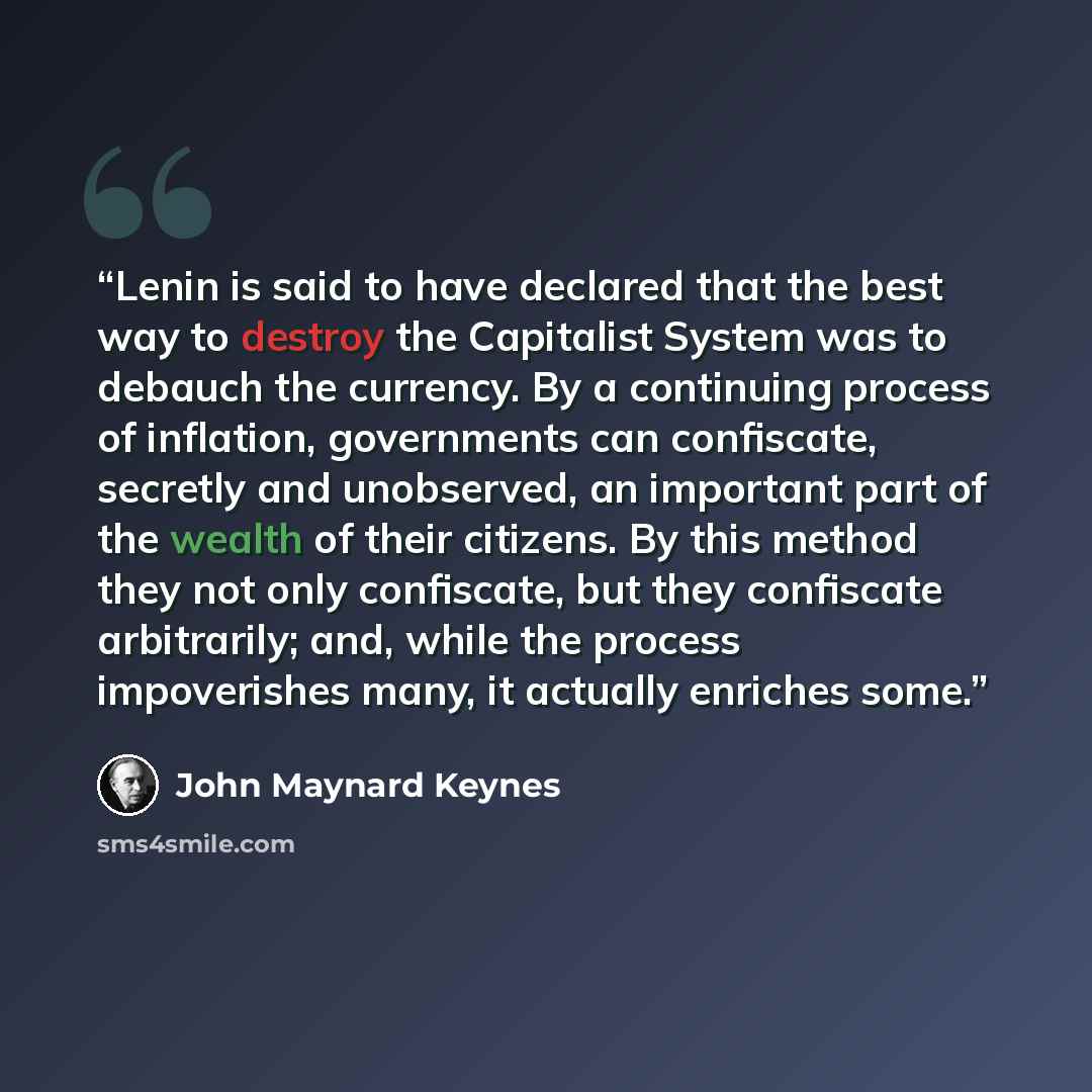 “Lenin is said to have declared that the best way to destroy the Capitalist System was to debauch the currency. By a continuing process of﻿ inflation, governments can confiscate, secretly and unobserved, an important part of the wealth of their citizens. By this method they not only confiscate, but…” quote by John Maynard Keynes