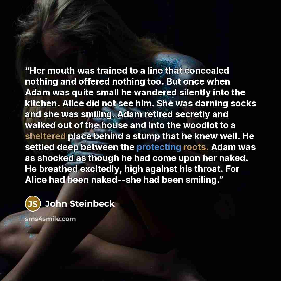 “Her mouth was trained to a line that concealed nothing and offered nothing too. But once when Adam was quite small he wandered silently into the kitchen. Alice did not see him. She was darning socks and she was smiling. Adam retired secretly and walked out of the house and into the woodlot to a…” quote by John Steinbeck