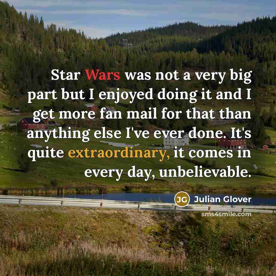 “Star Wars was not a very big part but I enjoyed doing it and I get more fan mail for that than anything else I've ever done. It's quite extraordinary, it comes in every day, unbelievable.” quote by Julian Glover