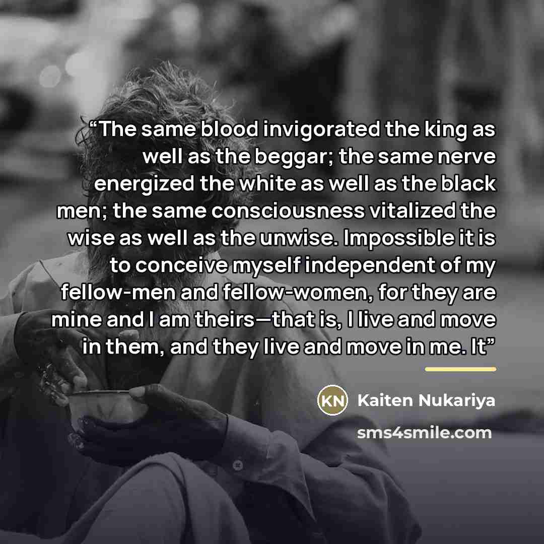“The same blood invigorated the king as well as the beggar; the same nerve energized the white as well as the black men; the same consciousness vitalized the wise as well as the unwise. Impossible it is to conceive myself independent of my fellow-men and fellow-women, for they are mine and I am…” quote by Kaiten Nukariya