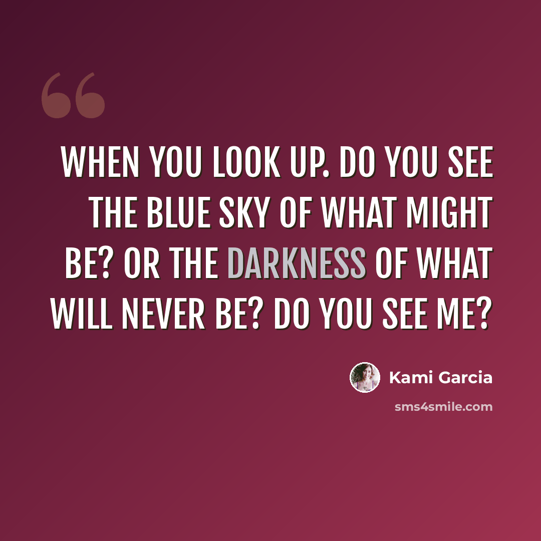 “When you look up. Do you see the blue sky of what might be? Or the darkness of what will never be? Do you see me?” quote by Kami Garcia