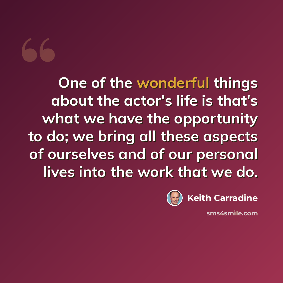 “One of the wonderful things about the actor's life is that's what we have the opportunity to do; we bring all these aspects of ourselves and of our personal lives into the work that we do.” quote by Keith Carradine