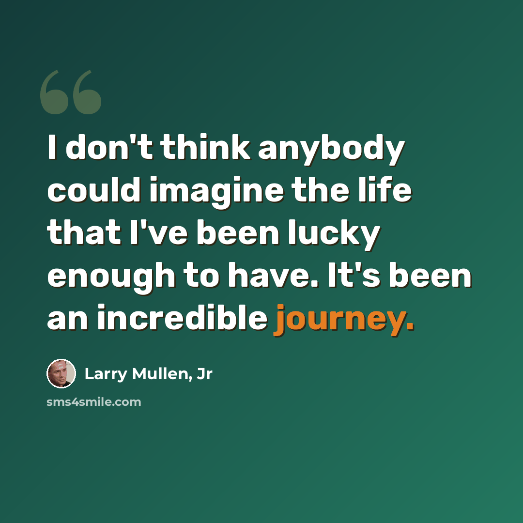 “I don't think anybody could imagine the life that I've been lucky enough to have. It's been an incredible journey.” quote by Larry Mullen, Jr