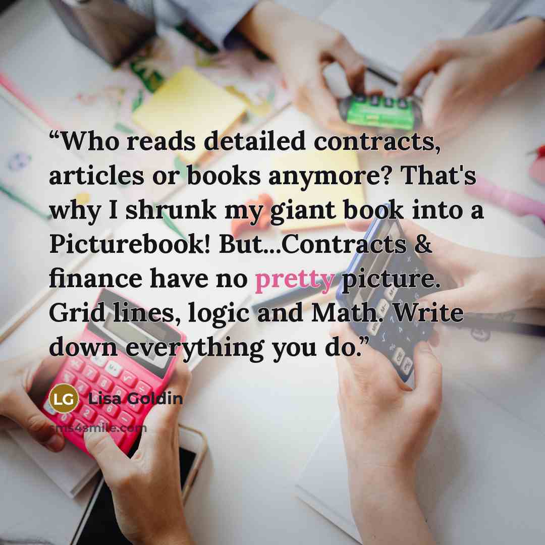 “Who reads detailed contracts, articles or books anymore? That's why I shrunk my giant book into a Picturebook! But...Contracts & finance have no pretty picture. Grid lines, logic and Math. Write down everything you do.” quote by Lisa Goldin