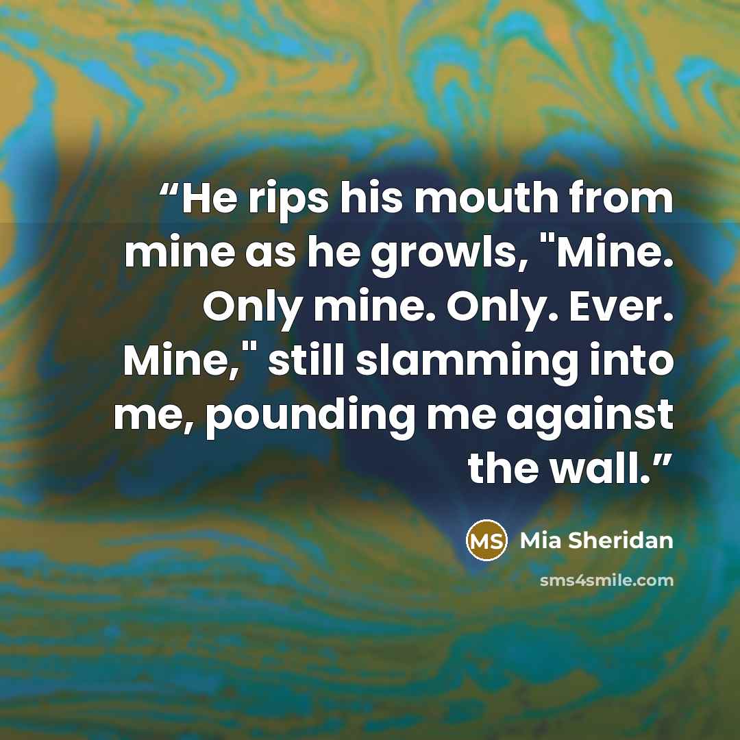“He rips his mouth from mine as he growls, "Mine. Only mine. Only. Ever. Mine," still slamming into me, pounding me against the wall.” quote by Mia Sheridan