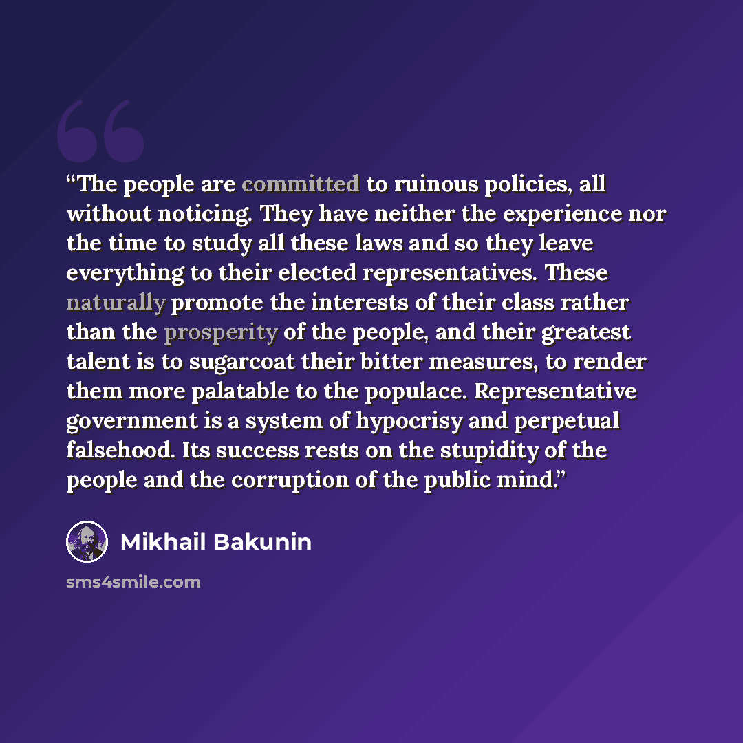 “The people are committed to ruinous policies, all without noticing. They have neither the experience nor the time to study all these laws and so they leave everything to their elected representatives. These naturally promote the interests of their class rather than the prosperity of the people…” quote by Mikhail Bakunin