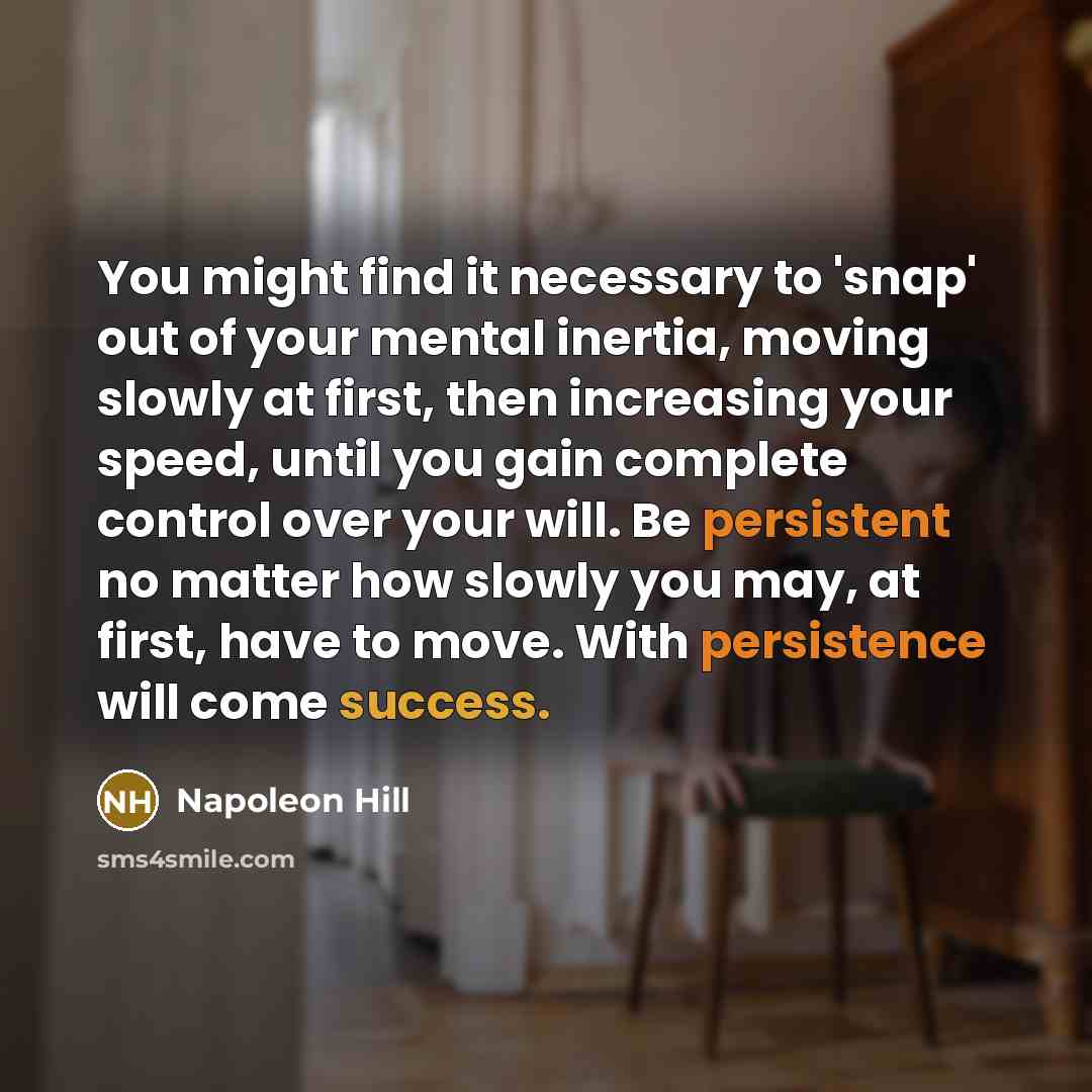 “You might find it necessary to 'snap' out of your mental inertia, moving slowly at first, then increasing your speed, until you gain complete control over your will. Be persistent no matter how slowly you may, at first, have to move. With persistence will come success.” quote by Napoleon Hill