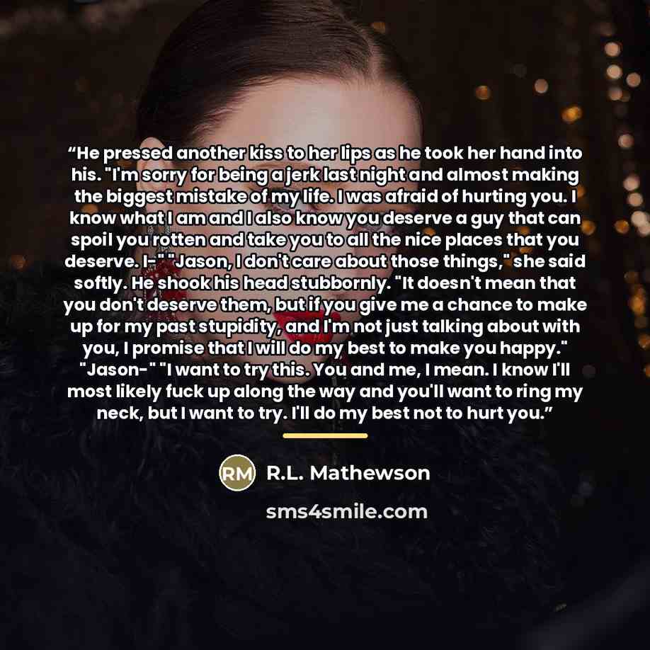 “He pressed another kiss to her lips as he took her hand into his. "I'm sorry for being a jerk last night and almost making the biggest mistake of my life. I was afraid of hurting you. I know what I am and I also know you deserve a guy that can spoil you rotten and take you to all the nice places…” quote by R.L. Mathewson