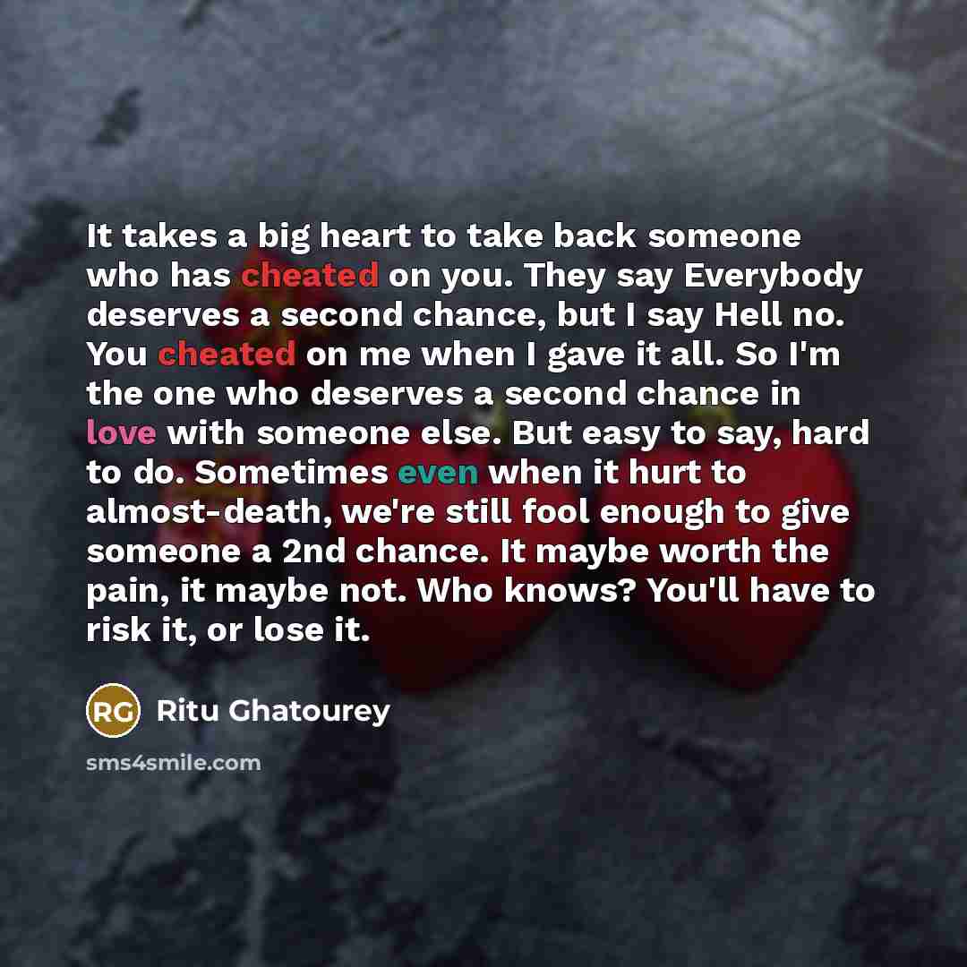“It takes a big heart to take back someone who has cheated on you. They say Everybody deserves a second chance, but I say Hell no. You cheated on me when I gave it all. So I'm the one who deserves a second chance in love with someone else. But easy to say, hard to do. Sometimes even when it hurt to…” quote by Ritu Ghatourey