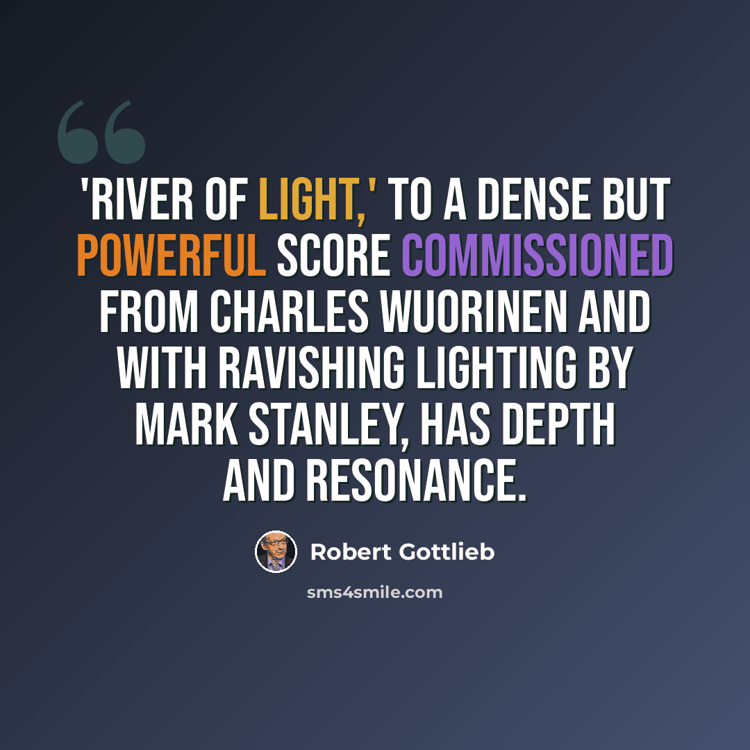 “'River of Light,' to a dense but powerful score commissioned from Charles Wuorinen and with ravishing lighting by Mark Stanley, has depth and resonance.” quote by Robert Gottlieb