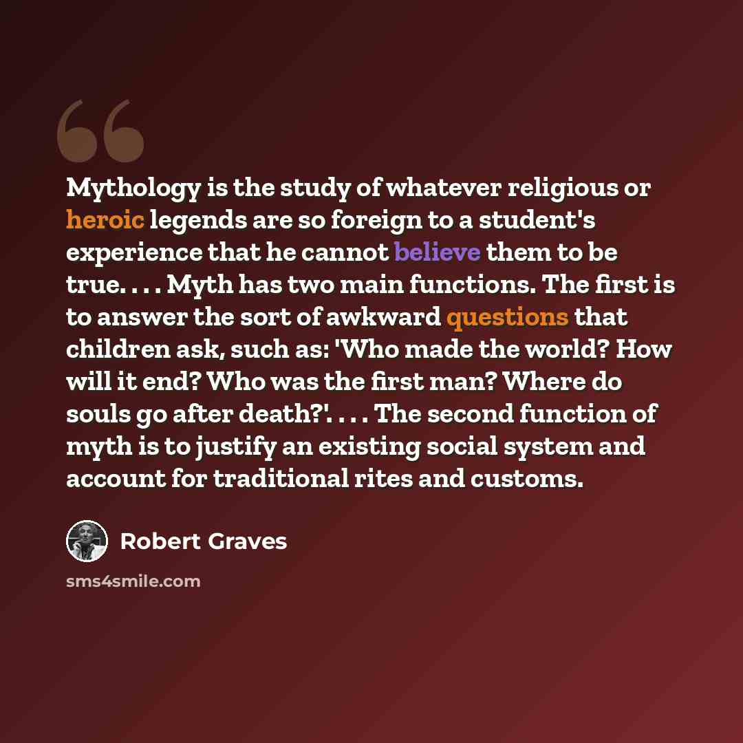 “Mythology is the study of whatever religious or heroic legends are so foreign to a student's experience that he cannot believe them to be true. . . . Myth has two main functions. The first is to answer the sort of awkward questions that children ask, such as: 'Who made the world? How will it end?…” quote by Robert Graves