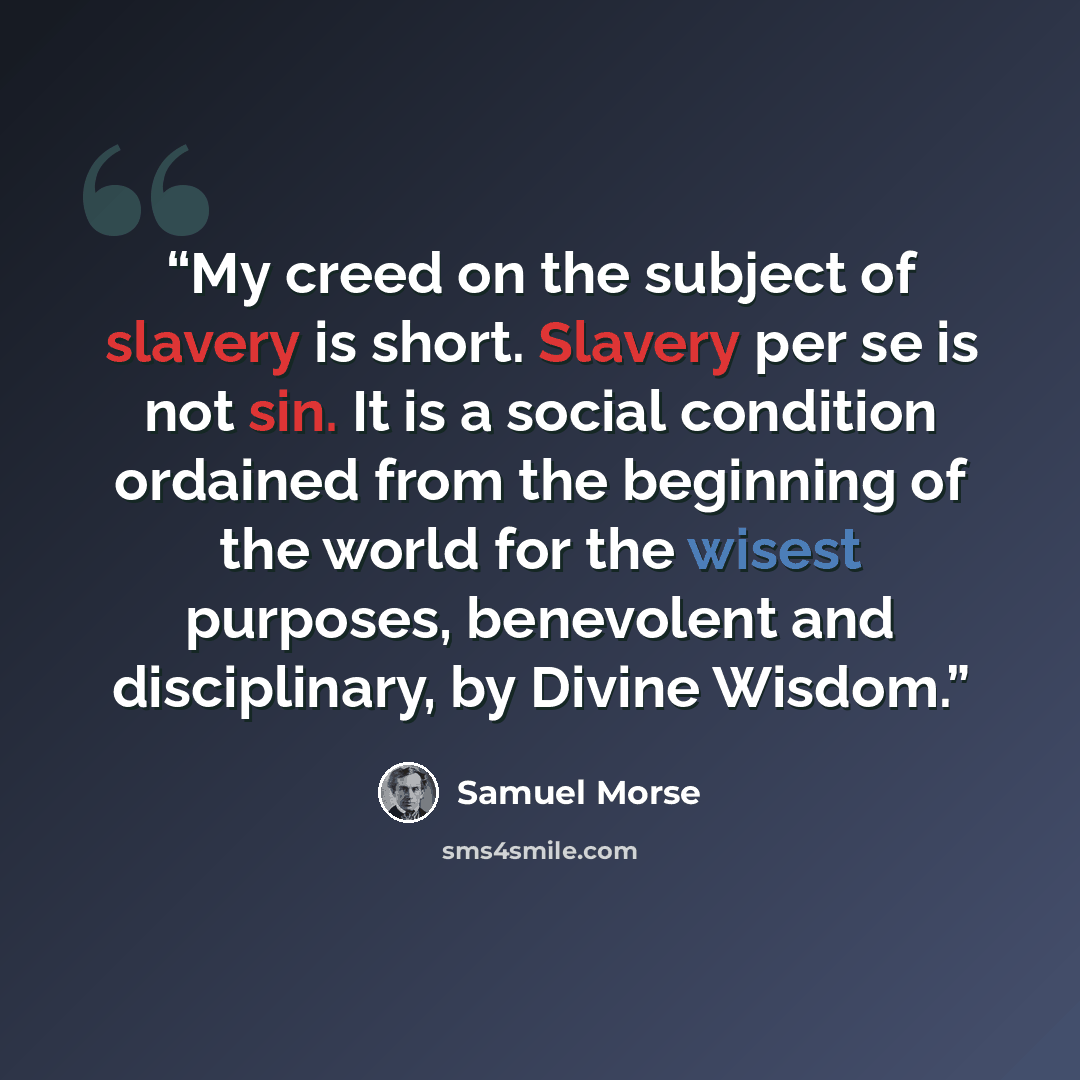 “My creed on the subject of slavery is short. Slavery per se is not sin. It is a social condition ordained from the beginning of the world for the wisest purposes, benevolent and disciplinary, by Divine Wisdom.” quote by Samuel Morse