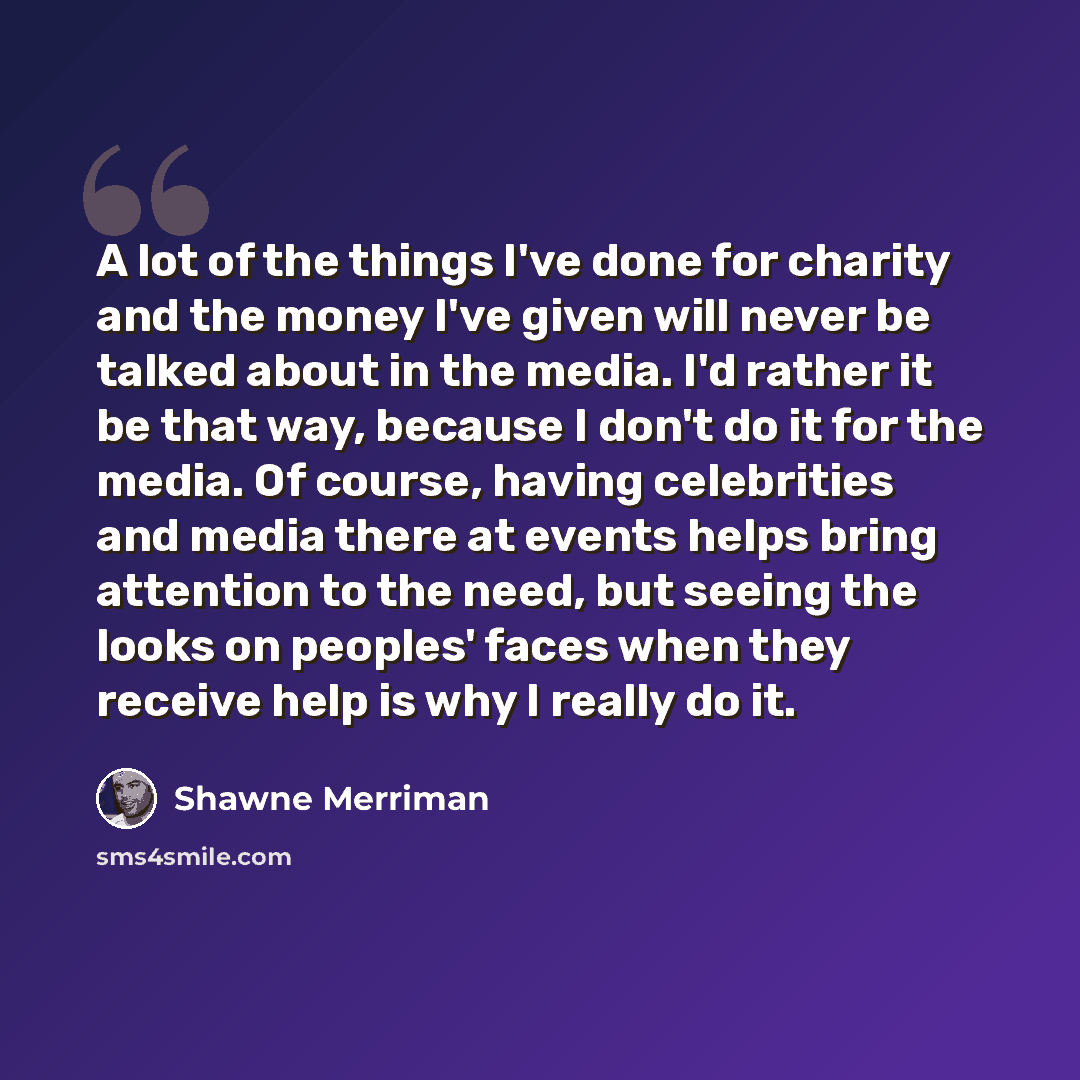“A lot of the things I've done for charity and the money I've given will never be talked about in the media. I'd rather it be that way, because I don't do it for the media. Of course, having celebrities and media there at events helps bring attention to the need, but seeing the looks on peoples'…” quote by Shawne Merriman
