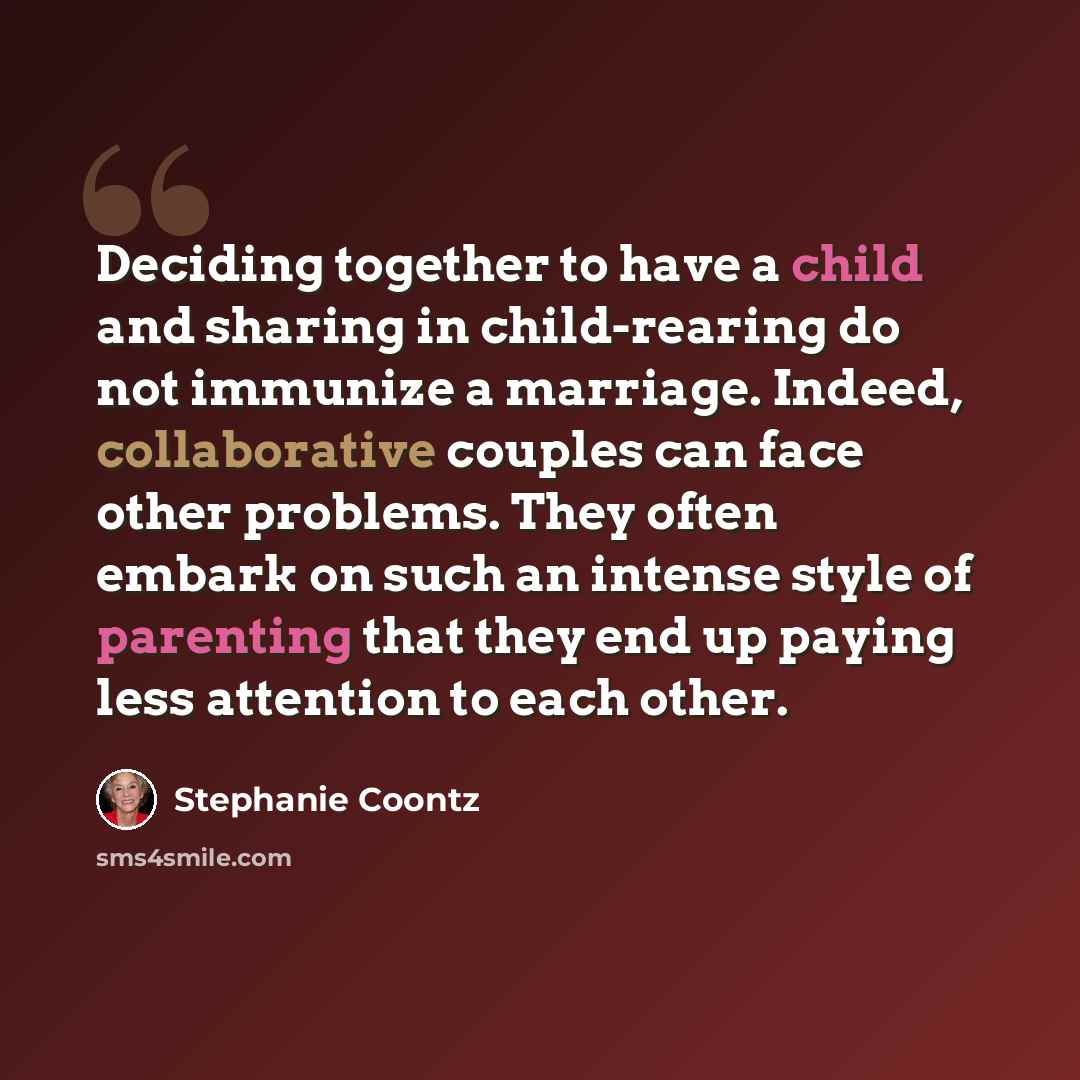 “Deciding together to have a child and sharing in child-rearing do not immunize a marriage. Indeed, collaborative couples can face other problems. They often embark on such an intense style of parenting that they end up paying less attention to each other.” quote by Stephanie Coontz