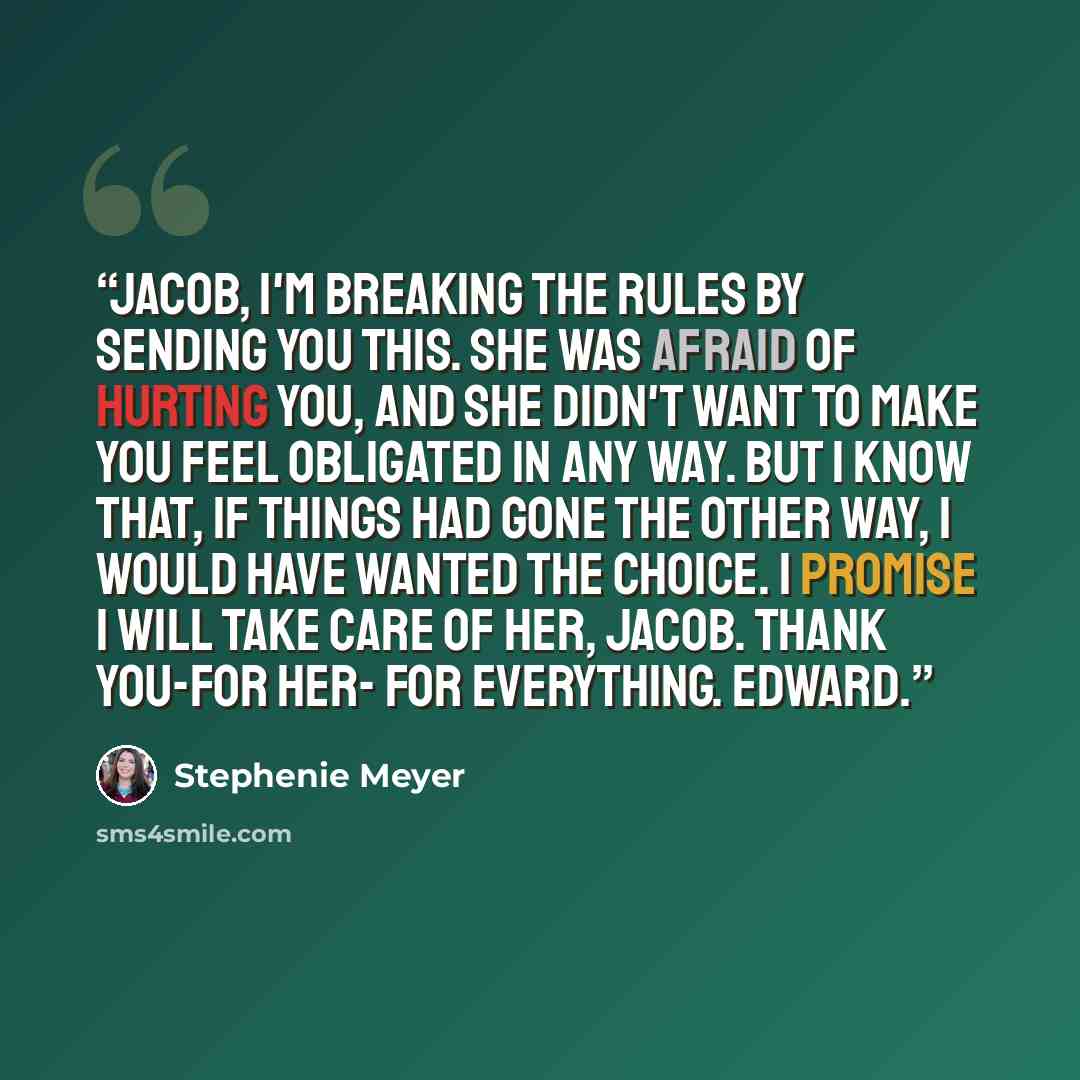 “Jacob, I'm breaking the rules by sending you this. She was afraid of hurting you, and she didn't want to make you feel obligated in any way. But I know that, if things had gone the other way, I would have wanted the choice. I promise I will take care of her, Jacob. Thank you-for her- for…” quote by Stephenie Meyer