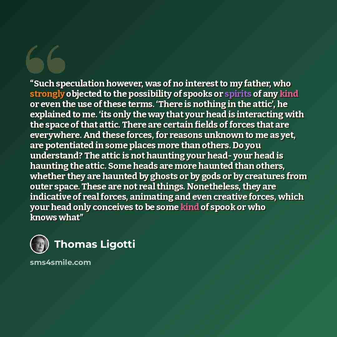 “Such speculation however, was of no interest to my father, who strongly objected to the possibility of spooks or spirits of any kind or even the use of these terms. ‘There is nothing in the attic’, he explained to me. ‘its only the way that your head is interacting with the space of that attic…” quote by Thomas Ligotti