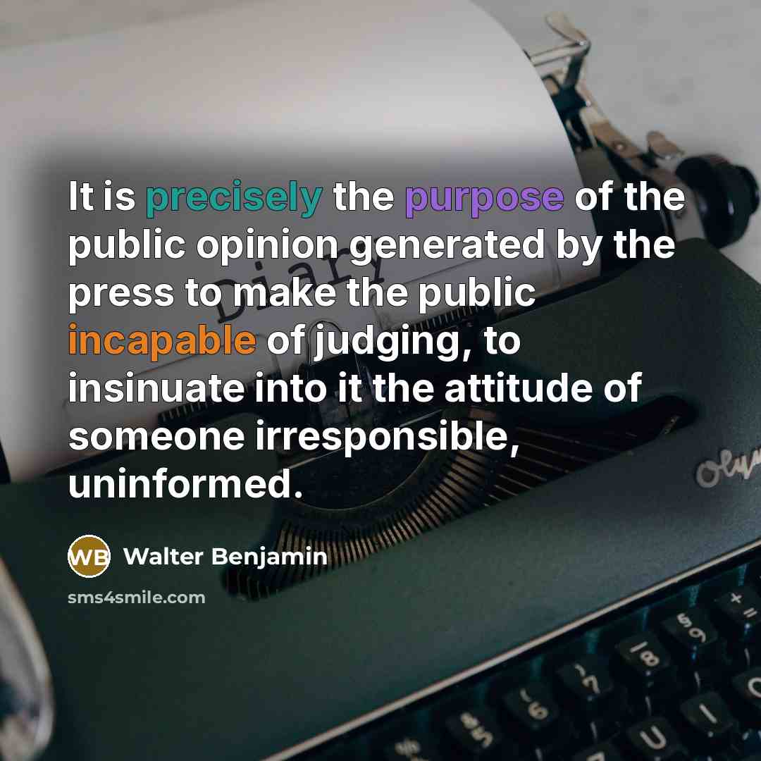 “It is precisely the purpose of the public opinion generated by the press to make the public incapable of judging, to insinuate into it the attitude of someone irresponsible, uninformed.” quote by Walter Benjamin