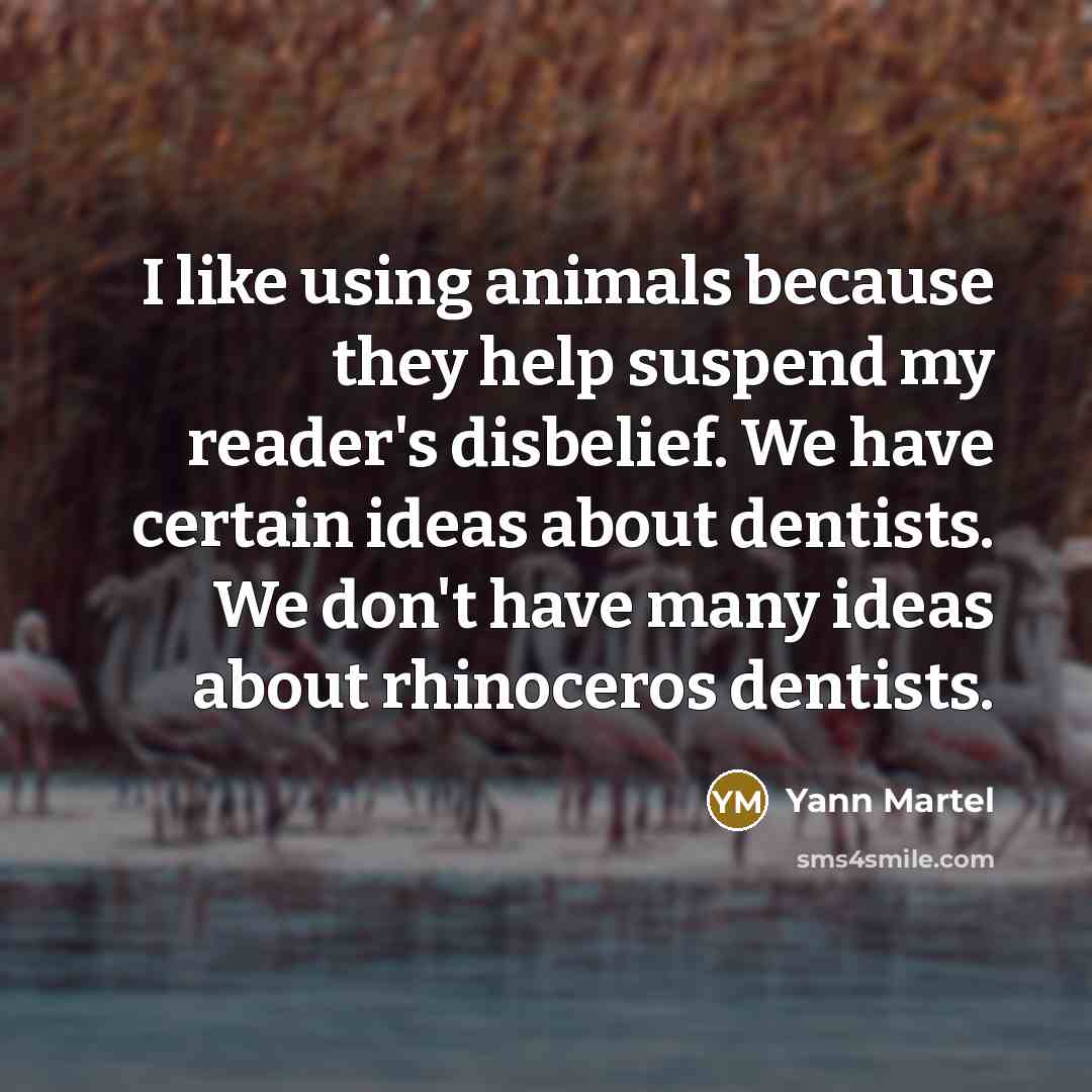 “I like using animals because they help suspend my reader's disbelief. We have certain ideas about dentists. We don't have many ideas about rhinoceros dentists.” quote by Yann Martel