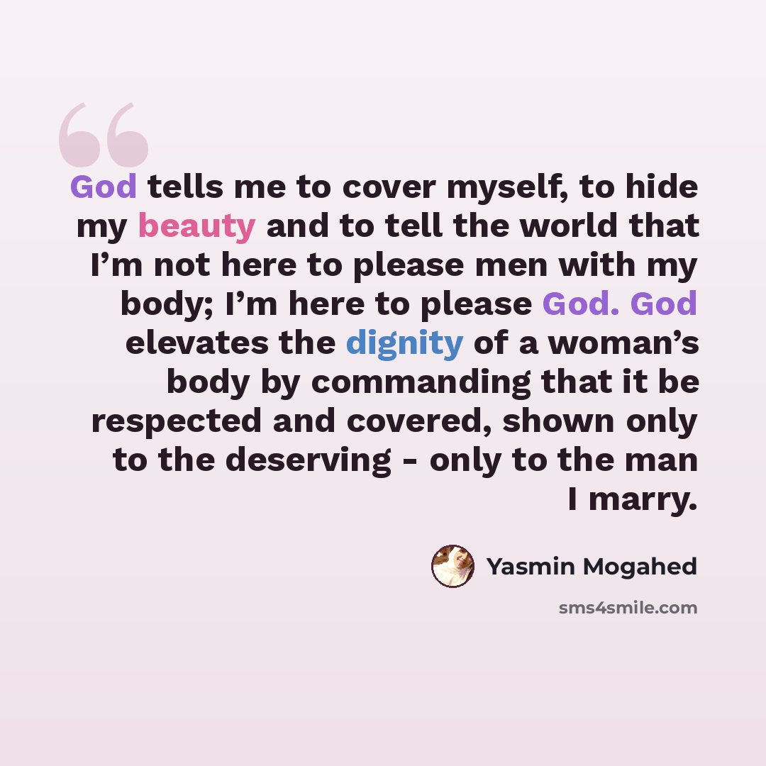 “God tells me to cover myself, to hide my beauty and to tell the world that I’m not here to please men with my body; I’m here to please God. God elevates the dignity of a woman’s body by commanding that it be respected and covered, shown only to the deserving - only to the man I marry.” quote by Yasmin Mogahed