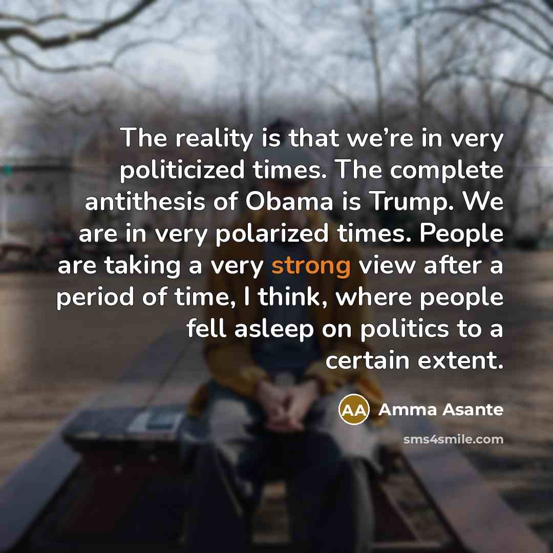 “The reality is that we’re in very politicized times. The complete antithesis of Obama is Trump. We are in very polarized times. People are taking a very strong view after a period of time, I think, where people fell asleep on politics to a certain extent.” quote by Amma Asante